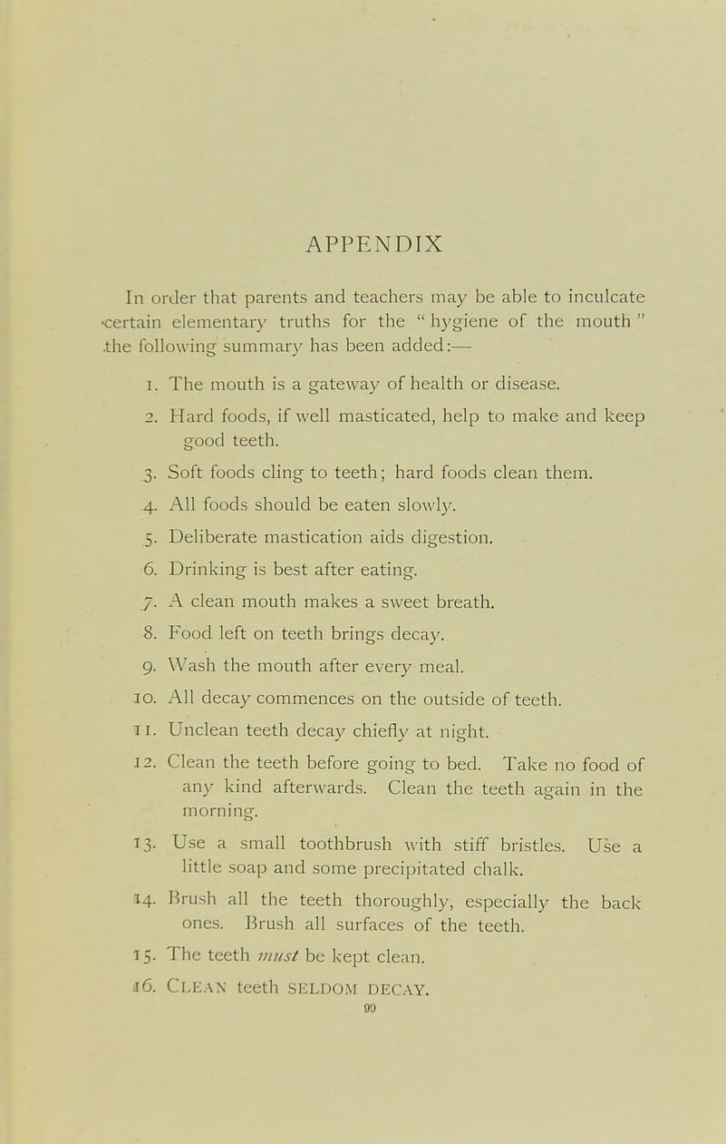 APPENDIX In order that parents and teachers may be able to inculcate ■certain elementary truths for the  hygiene of the mouth  .the following summary has been added:— 1. The mouth is a gateway of health or disease. 2. Hard foods, if well masticated, help to make and keep good teeth. 3. Soft foods cling to teeth; hard foods clean them. .4. All foods should be eaten slowly. 5. Deliberate mastication aids digestion. 6. Drinking is best after eating. 7. A clean mouth makes a sweet breath. 8. Food left on teeth brings decay. 9. Wash the mouth after every meal. 30. All decay commences on the outside of teeth. 11. Unclean teeth decay chiefly at night. 12. Clean the teeth before going to bed. Take no food of any kind afterwards. Clean the teeth again in the morning. 13. Use a small toothbrush with stiff bristles. Use a little soap and some precipitated chalk. 14. Brush all the teeth thoroughly, especially the back ones. Brush all surfaces of the teeth. 15. The teeth jnus^ be kept clean. 16. ClE.-VN teeth SELDOM DECAY. 90