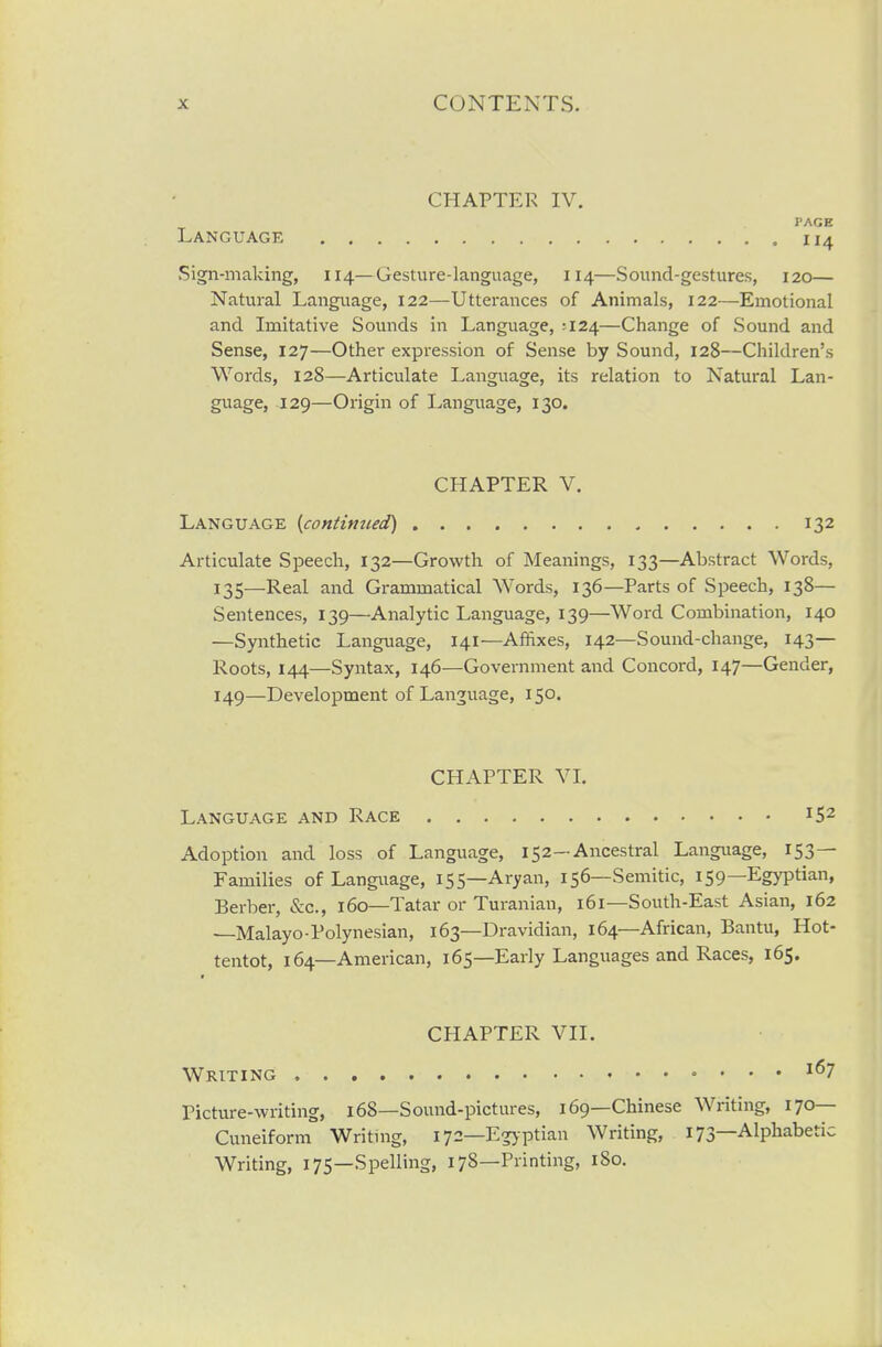 CHAPTER IV. PAGE Language 114 Sign-making, 114—Gesture-language, 114—Sound-gestures, 120— Natural Language, 122—Utterances of Animals, 122—Emotional and Imitative Sounds in Language, :I24—Change of Sound and Sense, 127—Other expression of Sense by Sound, 128—Children's Words, 128—Articulate Language, its relation to Natural Lan- guage, 129—Origin of Language, 130. CHAPTER V. Language {continued) 132 Articulate Speech, 132—Growth of Meanings, 133—Abstract Words, 135—Real and Grammatical Words, 136—Parts of Speech, 138— Sentences, 139—Analytic Language, 139—Word Combination, 140 —Synthetic Language, 141—Affixes, 142—Sound-change, 143— Roots, 144—Syntax, 146—Government and Concord, 147—Gender, 149—Development of Language, 150. CHAPTER VI. Language and Race 152 Adoption and loss of Language, 152—Ancestral Language, 153— Families of Language, 155—Aryan, 156—Semitic, 159—Egyptian, Berber, &c., 160—Tatar or Turanian, 161—South-East Asian, 162 —Malayo-Polynesian, 163—Dravidian, 164—African, Bantu, Hot- tentot, 164—American, 165—Early Languages and Races, 165. CHAPTER VII. Writing ^^7 Picture-writing, 168—Sound-pictures, 169—Chinese Writing, 170— Cuneiform Writnig, 172—Egyptian Writing, 173—Alphabetic Writing, 175—Spelling, 178—Printing, 180.