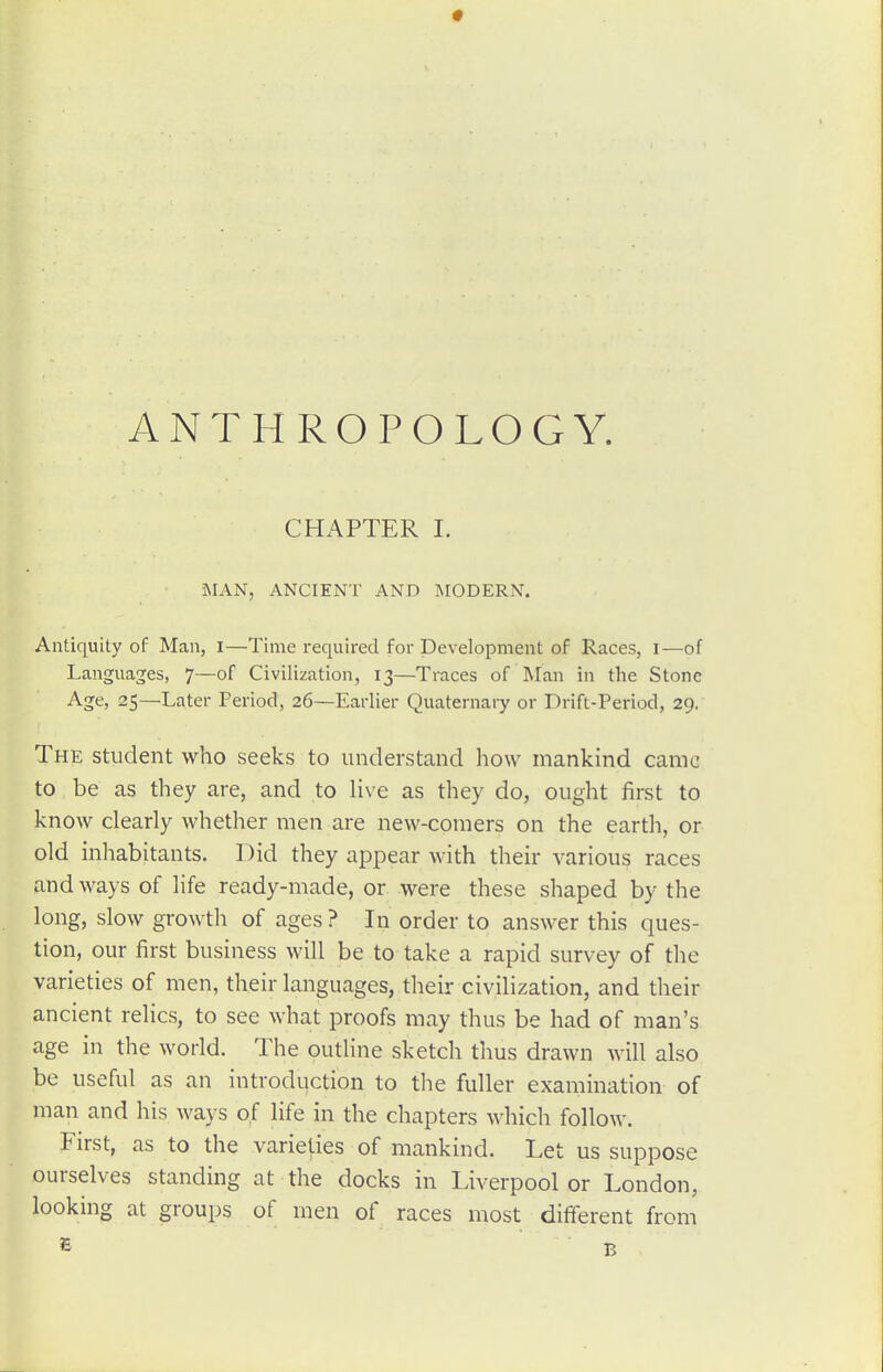 ANTHROPOLOGY. CHAPTER 1. MAN, ANCIENT AND INIODERN. Antiquity of Man, i—Time required for Development of Races, I—of Languages, 7—of Civilization, 13—Traces of Man in the Stone Age, 25—Later Period, 26—Earlier Quaternary or Drift-Period, 29. The student who seeks to understand how mankind came to be as they are, and to live as they do, ought first to know clearly whether men are new-comers on the earth, or old inhabitants. Did they appear with their various races and ways of life ready-made, or were these shaped by the long, slow growth of ages ? In order to answer this ques- tion, our first business will be to take a rapid survey of the varieties of men, their languages, their civilization, and their ancient relics, to see what proofs may thus be had of man's age in the world. The outline sketch thus drawn will also be useful as an introduction to the fuller examination of man and his ways of life in the chapters which follow. First, as to the varieties of mankind. Let us suppose ourselves standing at the docks in Liverpool or London, looking at groups of men of races most different from ^ B