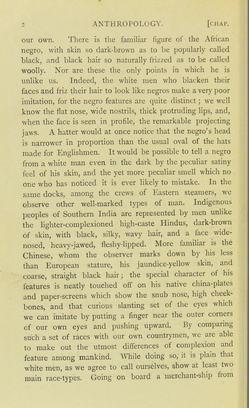 our own. There is the familiar figure of the African negro, with skin so dark-brown as to be popularly called black, and black hair so naturally frizzed as to be called woolly. Nor are these the only points in which he is unlike us. Indeed, the white men who blacken their faces and friz their hair to look like negros make a very poor imitation, for the negro features are quite distinct; we well know the flat nose, wide nostrils, thick protruding lips, and, when the face is seen in profile, the remarkable projecting jaws. A hatter would at once notice that the negro's head is narrower in proportion than the usual oval of the hats made for Englishmen. It would be possible to tell a negro from a white man even in the dark by the peculiar satiny feel of his skin, and the yet more peculiar smell which no one who has noticed it is ever likely to mistake. In the same docks, among the crews of Eastern steamers, we observe other well-marked types of man. Indigenous peoples of Southern India are represented by men unlike the lighter-complexioned high-caste Hindus, dark-brown of skin, with black, silky, wavy hair, and a face wide- nosed, heavy-jawed, fleshy-lipped. More familiar is the Chinese, whom the observer marks down by his less than European stature, his jaundice-yellow skin, and coarse, straight black hair; the special character of his features is neatly touched off on his native china-plates and paper-screens which show the snub nose, high cheek- bones, and that curious slanting set of the eyes which we can imitate by putting a finger near the outer corners of our own eyes and pushing upward. By comparing such a set of races with our own countrymen, we are able to make out the utmost differences of complexion and feature among mankind. While doing so,' it is plain that white men, as we agree to call ourselves, show at least two main race-types. Going on board a merchant-ship from