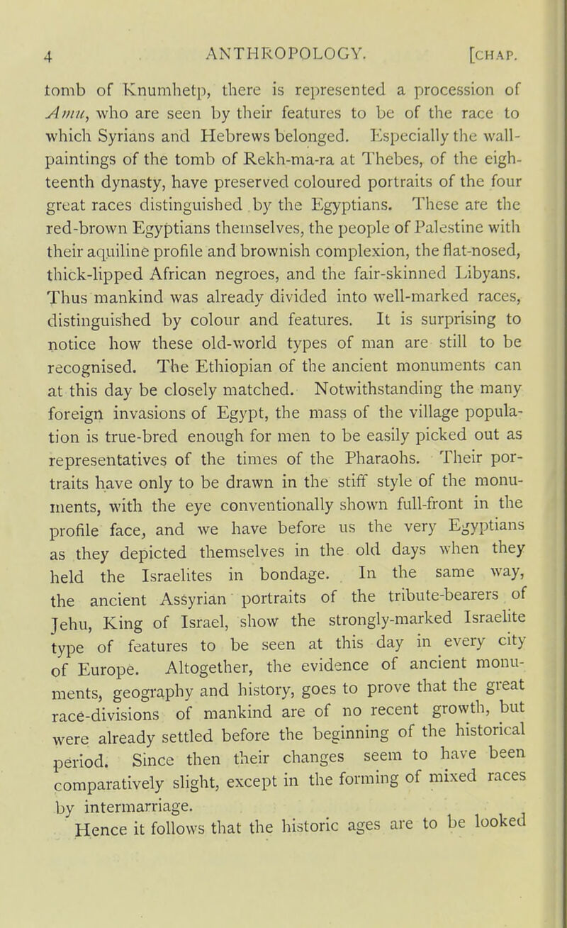 tomb of Knumhetp, there is represented a procession of Afiin, who are seen by their features to be of the race to which Syrians and Hebrews belonged. Especially the wall- paintings of the tomb of Rekh-ma-ra at Thebes, of the eigh- teenth dynasty, have preserved coloured portraits of the four great races distinguished by the Egyptians. These are the red-brown Egyptians themselves, the people of Palestine with their aquiline profile and brownish complexion, the flat-nosed, thick-lipped African negroes, and the fair-skinned Libyans. Thus mankind was already divided into well-marked races, distinguished by colour and features. It is surprising to notice how these old-v/orld types of man are still to be recognised. The Ethiopian of the ancient monuments can at this day be closely matched. Notwithstanding the many foreign invasions of Egypt, the mass of the village popula- tion is true-bred enough for men to be easily picked out as representatives of the times of the Pharaohs. Their por- traits have only to be drawn in the stiff style of the monu- ments, with the eye conventionally shown full-front in the profile face, and we have before us the very Egyptians as they depicted themselves in the old days when they held the Israelites in bondage. In the same way, the ancient Assyrian portraits of the tribute-bearers of Jehu, King of Israel, show the strongly-marked Israelite type of features to be seen at this day in every city of Europe. Altogether, the evidence of ancient monu- ments, geography and history, goes to prove that the great race-divisions of mankind are of no recent growth, but were already settled before the beginning of the historical period. Since then their changes seem to have been comparatively slight, except in the forming of mixed races by intermarriage. Hence it follows tliat the historic ages are to be looked