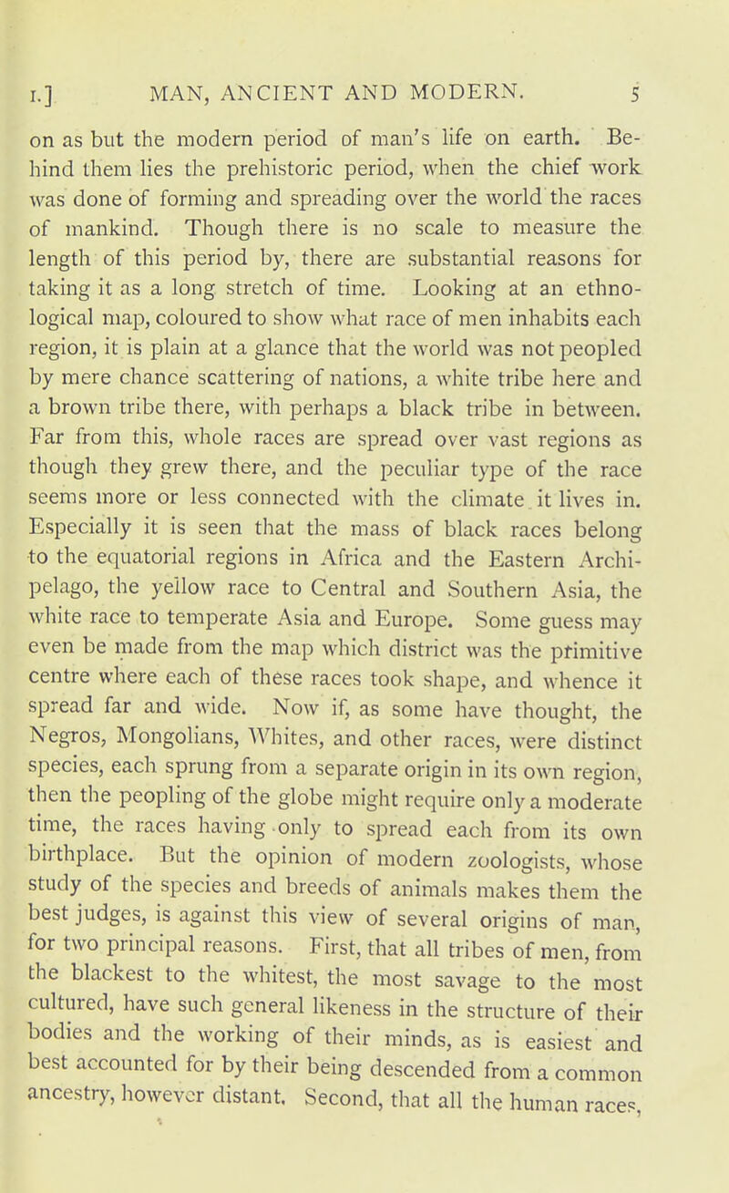 on as but the modern period of man's life on earth. Be- hind them lies the prehistoric period, when the chief work was done of forming and spreading over the world the races of mankind. Though there is no scale to measure the length of this period by, there are substantial reasons for taking it as a long stretch of time. Looking at an ethno- logical map, coloured to show what race of men inhabits each region, it is plain at a glance that the world was not peopled by mere chance scattering of nations, a white tribe here and a brown tribe there, with perhaps a black tribe in between. Far from this, whole races are spread over vast regions as though they grew there, and the peculiar type of the race seems more or less connected with the climate it lives in. Especially it is seen that the mass of black races belong to the equatorial regions in Africa and the Eastern Archi- pelago, the yellow race to Central and Southern Asia, the white race to temperate Asia and Europe. Some guess may even be made from the map which district was the primitive centre where each of these races took shape, and whence it spread far and wide. Now if, as some have thought, the Negros, Mongolians, Whites, and other races, were distinct species, each sprung from a separate origin in its own region, then the peopling of the globe might require only a moderate time, the races having , only to spread each from its own birthplace. But the opinion of modern zoologists, whose study of the species and breeds of animals makes them the best judges, is against this view of several origins of man, for two principal reasons. First, that all tribes of men, from the blackest to the whitest, the most savage to the most cultured, have such general likeness in the structure of their bodies and the working of their minds, as is easiest and best accounted for by their being descended from a common ancestry, however distant. Second, that all the human race?,