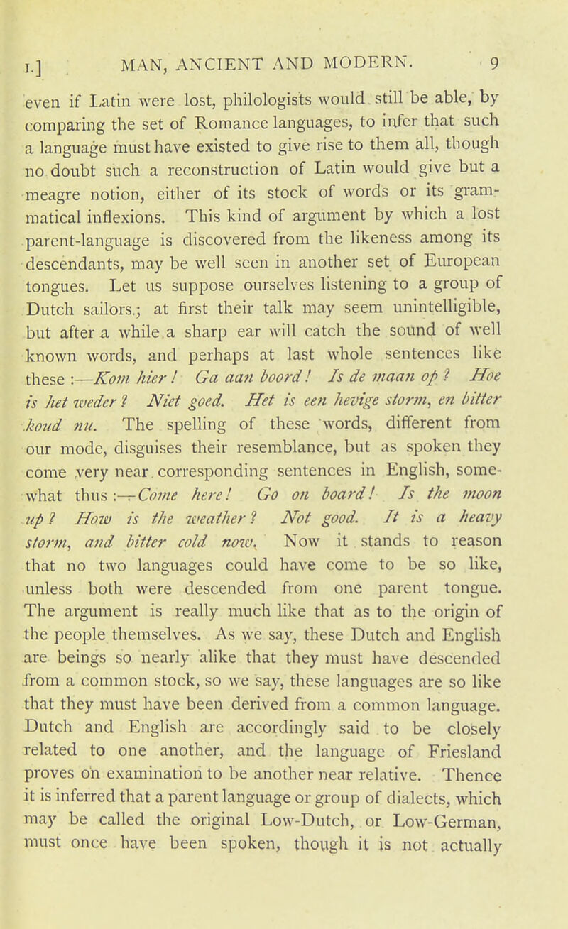 even if Latin were lost, philologists would still be able, by comparing the set of Romance languages, to infer that such a language must have existed to give rise to them all, though no doubt such a reconstruction of Latin would give but a meagre notion, either of its stock of words or its gram- matical inflexions. This kind of argument by which a lost parent-language is discovered from the likeness among its descendants, may be well seen in another set of European tongues. Let us suppose ourselves listening to a group of Dutch sailors.; at first their talk may seem unintelligible, but after a while.a sharp ear will catch the sound of well known words, and perhaps at last whole sentences like these :—Kom hier ! Ga aan boord! Is de maan op ? Hoe is het wedcr ? Niet goed. Het is een hevige storm, en bitter .koud nu. The spelling of these words, different from our mode, disguises their resemblance, but as spoken they come ,very near , corresponding sentences in EngHsh, some- what 'C{\vA\—Come here! Go on board! Is the moon up ? How is the weather ? Not good. It is a heavy storm, and bitter cold noiv. Now it stands to reason that no two languages could have come to be so like, unless both were descended from one parent tongue. The argument is really much like that as to the origin of the people themselves. As we say, these Dutch and English are beings so nearly alike that they must have descended from a common stock, so we sa}'^, these languages are so like that they must have been derived from a common language. Dutch and English are accordingly said to be closely related to one another, and the language of Friesland proves on examination to be another near relative. Thence it is inferred that a parent language or group of dialects, which may be called the original Low-Dutch, or Low-German, must once have been spoken, though it is not actually