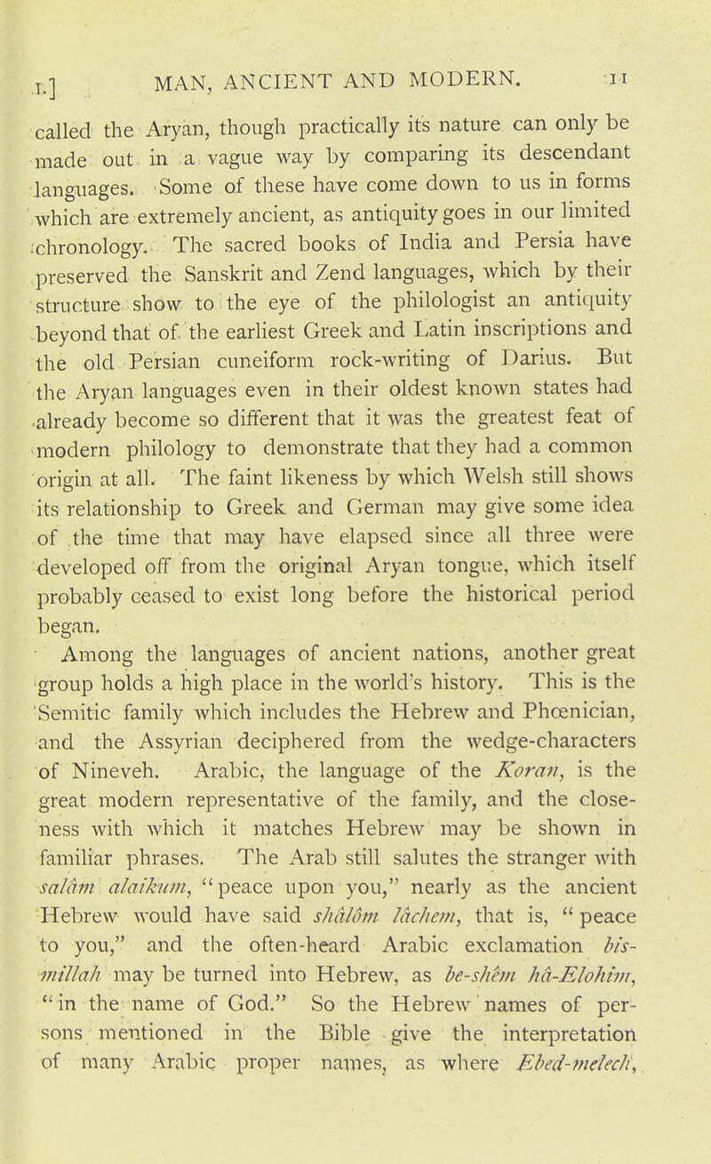 called the Aryan, though practically its nature can only be made out in a vague way by comparing its descendant languages. Some of these have come down to us in forms which are extremely ancient, as antiquity goes in our limited ichronology. The sacred books of India and Persia have preserved the Sanskrit and Zend languages, which by their structure show to the eye of the philologist an antiquity -beyond that of the earHest Greek and Latin inscriptions and the old Persian cuneiform rock-writing of Darius. But tlie Aryan languages even in their oldest known states had •already become so different that it was the greatest feat of modern philology to demonstrate that they had a common origin at all. The faint likeness by which Welsh still shows its relationship to Greek and German may give some idea of the time that may have elapsed since all three were developed off from the original Aryan tongue, which itself probably ceased to exist long before the historical period began. Among the languages of ancient nations, another great group holds a high place in the world's history. This is the Semitic family Avhich includes the Hebrew and Phcenician, and the Assyrian deciphered from the wedge-characters of Nineveh. Arabic, the language of the Koran, is the great modern representative of the family, and the close- ness with which it matches Hebrew may be shown in famiUar phrases. The Arab still salutes the stranger Avith salam alaikwn, peace upon you, nearly as the ancient Hebrew would have said shaUnn lachem, that is,  peace to you, and the often-heard Arabic exclamation his- inillah may be turned into Hebrew, as be-shem hd-Elohivi, in the name of God. So the Hebrew names of per- sons mentioned in the Bible give the interpretation of many Arabic proper names, as where Ebed-melech\