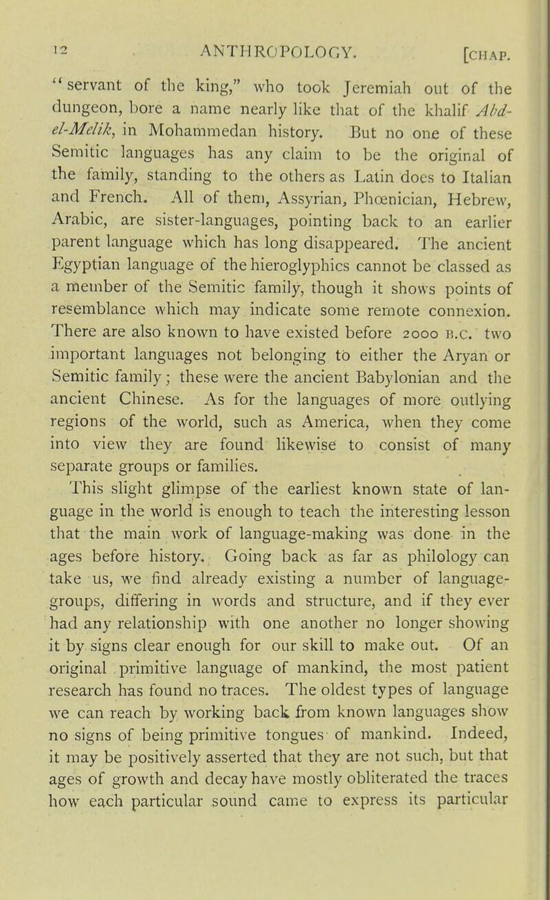  servant of the king, who took Jeremiah out of the dungeon, bore a name nearly Hkc that of the khalif Abd- el-Melik, in Mohammedan history. But no one of these Semitic languages has any claim to be the original of the family, standing to the others as Latin does to Italian and French. All of them, Assyrian, Phoenician, Hebrew, Arabic, are sister-languages, pointing back to an earlier parent language which has long disappeared. The ancient Egyptian language of the hieroglyphics cannot be classed as a member of the Semitic family, though it shows points of resemblance which may indicate some remote connexion. There are also known to have existed before 2000 b.c. two important languages not belonging to either the Aryan or Semitic family; these were the ancient Babylonian and the ancient Chinese. As for the languages of more outlying regions of the world, such as America, when they come into view they are found likewise to consist of many separate groups or families. This slight glimpse of the earliest known state of lan- guage in the world is enough to teach the interesting lesson that the main work of language-making was done in the ages before history. Going back as far as philology can take us, we find already existing a number of language- groups, differing in words and structure, and if they ever had any relationship with one another no longer showing it by signs clear enough for our skill to make out. Of an original primitive language of mankind, the most patient research has found no traces. The oldest types of language we can reach by working back from known languages show no signs of being primitive tongues of mankind. Indeed, it may be positively asserted that they are not such, but that ages of growth and decay have mostly obliterated the traces how each particular sound came to express its particular