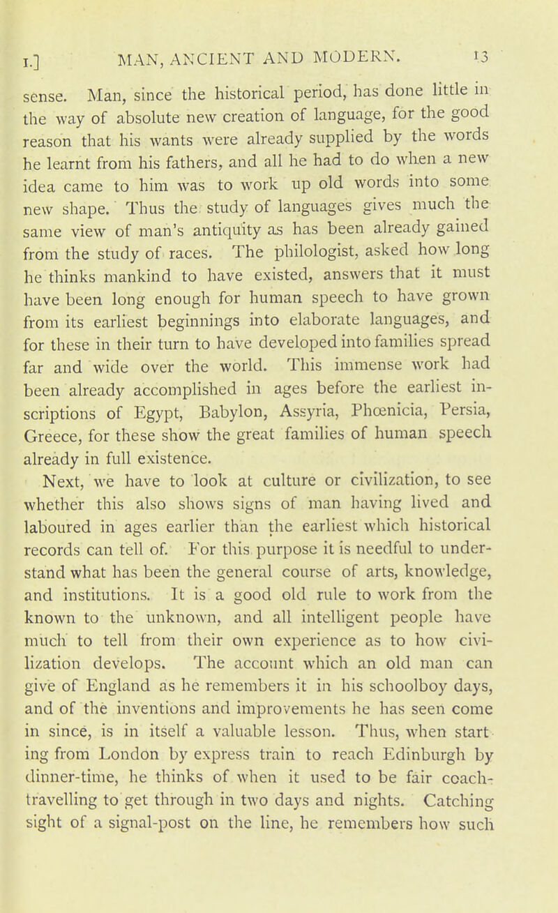 sense. Man, since the historical period, has done little ni the way of absolute new creation of language, for the good reason that his wants were already supplied by the words he learnt from his fathers, and all he had to do wlien a new idea came to him was to work up old words into some new shape. Thus the, study of languages gives much^ the same view of man's antiquity as has been already gained from the study of races. The philologist, asked how long he thinks mankind to have existed, answers that it must have been long enough for human speech to have grown from its earliest beginnings into elaborate languages, and for these in their turn to have developed into families spread far and wide over the world. This immense work had been already accomplished in ages before the earliest in- scriptions of Egypt, Babylon, Assyria, Phanicia, Persia, Greece, for these show the great families of human speech already in full existence. Next, we have to look at culture or civilization, to see whether this also shows signs of man having lived and laboured in ages earlier than the earliest which historical records can tell of For this purpose it is needful to under- stand what has been the general course of arts, knowledge, and institutions. It is a good old rule to work from the known to the unknown, and all intelligent people have milch to tell from their own experience as to how civi- lization develops. The account which an old man can give of England as he remembers it in his schoolboy days, and of the inventions and improvements he has seen come in since, is in itself a valuable lesson. Thus, when start ing from London by express train to reach Edinburgh by dinner-time, he thinks of when it used to be fair coach- travelling to get through in two days and nights. Catching sight of a signal-post on the line, he remembers how such