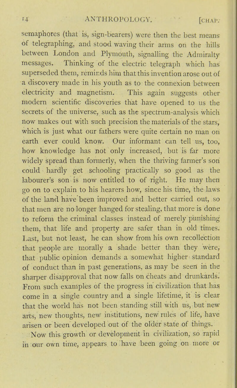 semaphores (thai is, sign-bearers) were then the best means of telegraphing, and stood waving their arms on the hills between London and Plymouth, signalling the Admiralty messages. Thinking of the electric telegraph which has superseded them, reminds him that this invention arose out of a discovery made in his youth as to the connexion between electricity and magnetism. This again suggests other modern scientific discoveries that have opened to us the secrets of the universe, such as the spectrum-analysis which How makes out with such precision the materials of the stars, which is just what our fathers were quite certain no man on earth ever could know. Our informant can tell us, too, how knowledge has not only increased, but is far more widely spread than formerly, when the thriving farmer's son could hardly get schooling practically so good as the labourer's son is now entitled to of right. He may then go on to explain to his hearers how, since his time, the laws of the land have been improved and better carried out, so that men are no longer hanged for stealing, that more is done to reform the criminal classes instead of merely punishing them, that life and property are safer than in old times. Last, but not least, he can show from his own recollection that people are morally a shade better than they were, that public opinion demands a somewhat higher standard of conduct than in past generations, as may be seen in the sharper disapproval that now falls on cheats and drunkards. From such examples of the progress in civilization that has come in a single country and a single lifetime, it is clear that the world has not been standing still Avith us, but new arts, new thoughts, new institutions, new rules of life, have arisen or been developed out of the older state of things. Now this growth or development in civilization, so rapid in our own time, appears to have been going on more or