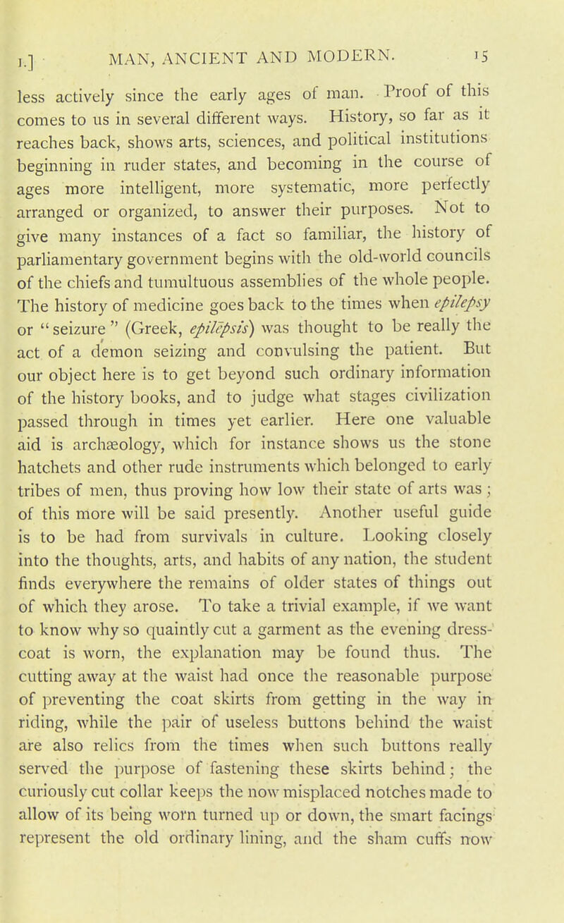 less actively since the early ages of man. Proof of this comes to us in several different ways. History, so far as it reaches back, shows arts, sciences, and political institutions beginning in ruder states, and becoming in the course of ages more intelligent, more systematic, more perfectly arranged or organized, to answer their purposes. Not to give many instances of a fact so familiar, the history of parliamentary government begins with the old-world councils of the chiefs and tumultuous assemblies of the whole people. The history of medicine goes back to the times when epilepsy or  seizure  (Greek, epilcpsis) was thought to be really the act of a demon seizing and convulsing the patient. But our object here is to get beyond such ordinary information of the history books, and to judge what stages civilization passed through in times yet earlier. Here one valuable aid is archaeology, which for instance shows us the stone hatchets and other rude instruments which belonged to early tribes of men, thus proving how low their state of arts was ; of this more will be said presentl)'. Another useful guide is to be had from survivals in culture. Looking closely into the thoughts, arts, and habits of any nation, the student finds everywhere the remains of older states of things out of which they arose. To take a trivial example, if we want to know why so quaintly cut a garment as the evening dress- coat is worn, the explanation may be found thus. The cutting away at the waist had once the reasonable purpose of preventing the coat skirts from getting in the way m riding, while the pair of useless buttons behind the waist are also relics from the times when such buttons really served the purpose of fastening these skirts behind; the curiously cut collar keeps the now misplaced notches made to allow of its being worn turned up or down, the smart facings represent the old ordinary lining, and the sham cufifs now