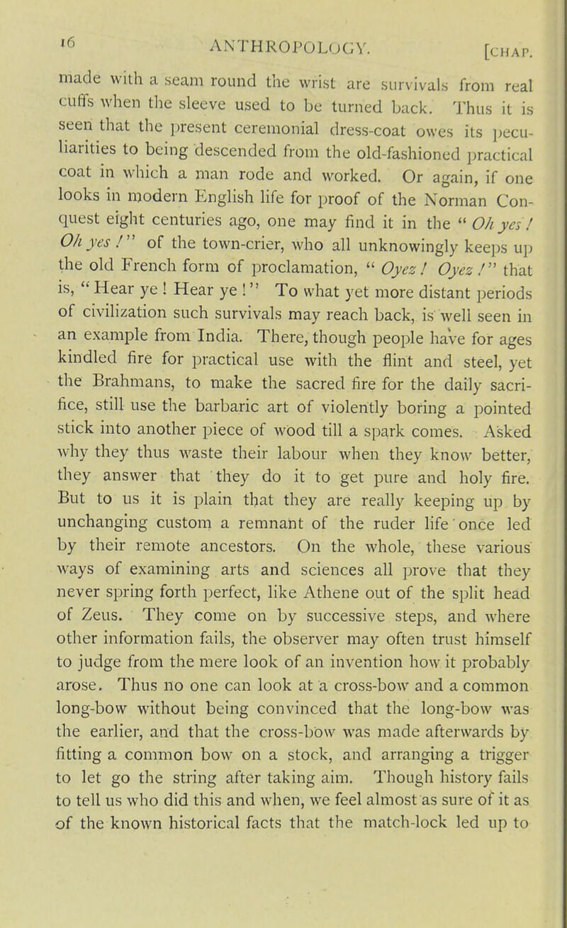 made with a seam round the wrist are survivals from real cuffs when the sleeve used to be turned back. Thus it is seen that the present ceremonial dress-coat owes its pecu- liarities to being descended from the old-fashioned practical coat in which a man rode and worked. Or again, if one looks in modern English life for proof of the Norman Con- quest eight centuries ago, one may find it in the *' Oh ya ! Ohyes of the town-crier, who all unknowingly keeps up the old French form of proclamation,  Oyez ! Oyez/ that is,  Hear ye ! Hear ye ! To what yet more distant periods of civilization such survivals may reach back, is well seen in an example from India. There, though people have for ages kindled fire for practical use with the flint and steel, yet the Brahmans, to make the sacred fire for the daily sacri- fice, still use the barbaric art of violently boring a pointed stick into another piece of wood till a spark comes. Asked why they thus waste their labour when they know better, they answer that they do it to get pure and holy fire. But to us it is plain that they are really keeping up by unchanging custom a remnant of the ruder life once led by their remote ancestors. On the whole, these various ways of examining arts and sciences all prove that they never spring forth perfect, like Athene out of the split head of Zeus. They come on by successive steps, and where other information fails, the observer may often trust himself to judge from the mere look of an invention how it probably arose. Thus no one can look at a cross-bow and a common long-bow without being convinced that the long-bow was the earlier, and that the cross-bow was made afterwards by fitting a common bow on a stock, and arranging a trigger to let go the string after taking aim. Though history fails to tell us who did this and when, we feel almost as sure of it as of the known historical facts that the match-lock led up to