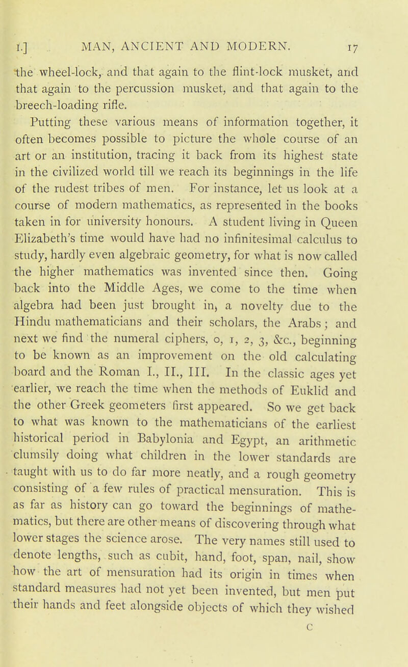 the wheel-lock, and that again to the flint-lock musket, and that again to the percussion musket, and that again to the breech-loading rifle. Putting these various means of information together, it often becomes possible to picture the whole course of an art or an institution, tracing it back from its highest state in the civilized world till we reach its beginnings in the life of the rudest tribes of men. For instance, let us look at a course of modern mathematics, as represented in the books taken in for university honours. A student living in Queen Elizabeth's time would have liad no infinitesimal calculus to study, hardly even algebraic geometry, for what is now called the higher mathematics was invented since then. Going back into the Middle Ages, we come to the time when algebra had been just brought in, a novelty due to the Hindu mathematicians and their scholars, the Arabs; and next we find the numeral ciphers, o, i, 2, 3, &c., beginning to be known as an improvement on the old calculating board and the Roman I., IL, III. In the classic ages yet earlier, we reach the time when the methods of Euklid and the other Greek geometers first appeared. So we get back to what was known to the mathematicians of the earliest historical period in Babylonia and Egypt, an arithmetic clumsily doing what children in the lower standards are taught with us to do far more neatly, and a rough geometry consisting of a few rules of practical mensuration. This is as far as history can go toward the beginnings of mathe- matics, but there are other means of discovering through what lower stages the science arose. The very names still used to denote lengths, such as cubit, hand, foot, span, nail, show how the art of mensuration had its origin in times when standard measures had not yet been invented, but men put their hands and feet alongside objects of which they wished c