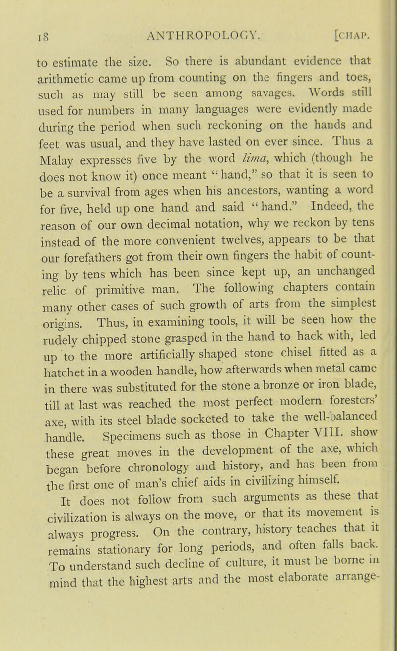 to estimate the size. So there is abundant evidence that arithmetic came up from counting on the fingers and toes, such as may still be seen among savages. Words still used for numbers in many languages were evidently made during the period when such reckoning on the hands and feet was usual, and they have lasted on ever since. Thus a Malay expresses five by the word lima, which (though he does not know it) once meant  hand, so that it is seen to be a survival from ages when his ancestors, wanting a word for five, held up one hand and said  hand. Indeed, the reason of our own decimal notation, why we reckon by tens instead of the more convenient twelves, appears to be that our forefathers got from their own fingers the habit of count- ing by tens which has been since kept up, an unchanged relic of primitive man. The following chapters contain many other cases of such growth of arts from the simplest origins. Thus, in examining tools, it will be seen how the rudely chipped stone grasped in the hand to hack with, led up to the more artificially shaped stone chisel fitted as a hatchet in a wooden handle, how afterwards when metal came in there was substituted for the stone a bronze or iron blade, till at last was reached the most perfect modern foresters' axe, with its steel blade socketed to take the well-balanced handle. Specimens such as those in Chapter VIII. show these great moves in the development of the axe, which began before chronology and history, and has been from the first one of man's chief aids in civilizing himself. It does not follow from such arguments as these that civilization is always on the move, or that its movement is always progress. On the contrary, history teaches that it remains stationary for long periods, and often falls back. To understand such decline of culture, it must be borne in mind that the highest arts and the most elaborate arrange-