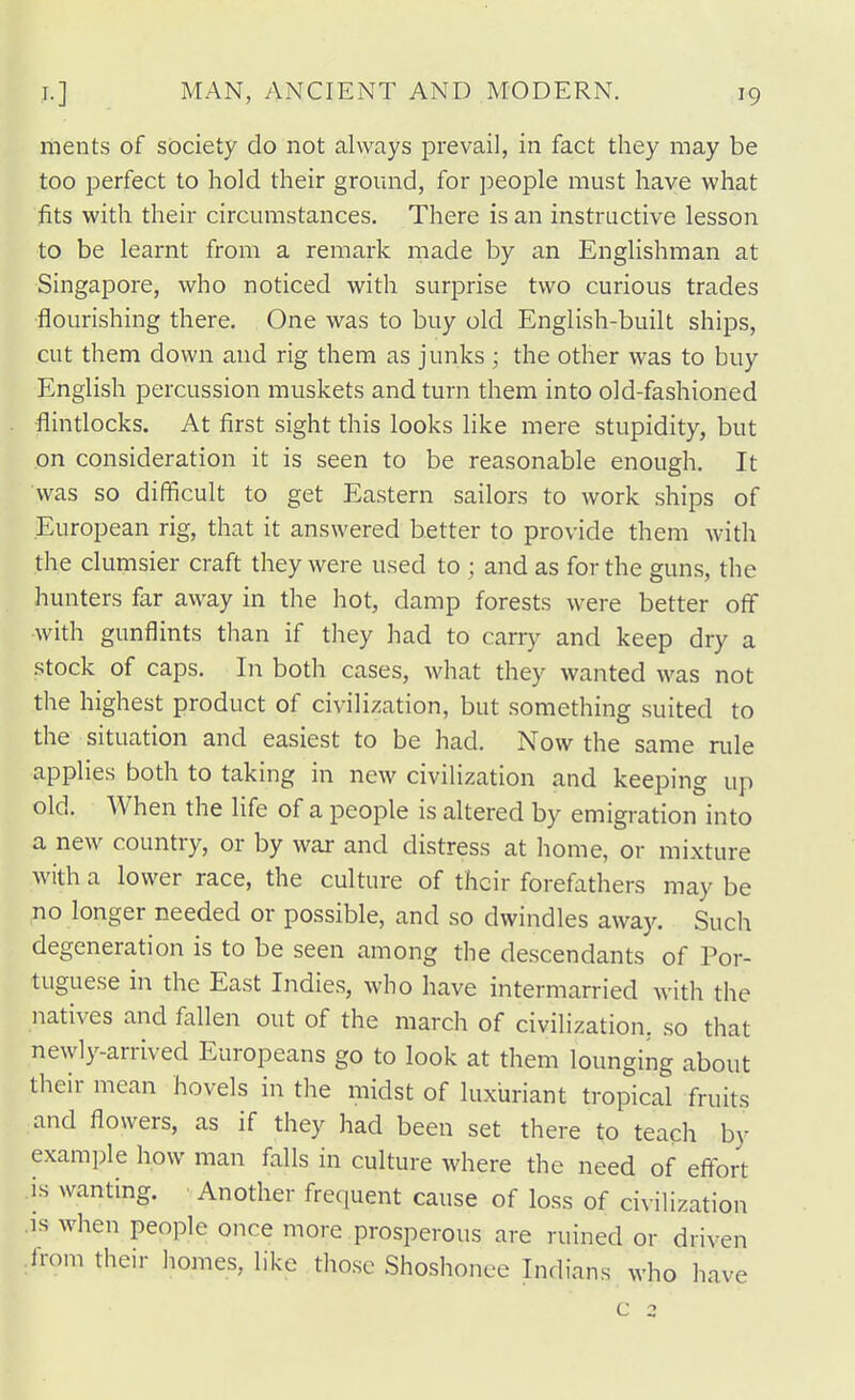 ments of society do not always prevail, in fact they may be too perfect to hold their ground, for people must have what fits with their circumstances. There is an instructive lesson to be learnt from a remark made by an Englishman at Singapore, who noticed with surprise two curious trades flourishing there. One was to buy old English-built ships, cut them down and rig them as junks ; the other was to buy English percussion muskets and turn them into old-fashioned flindocks. At first sight this looks like mere stupidity, but on consideration it is seen to be reasonable enough. It was so difficult to get Eastern sailors to work ships of European rig, that it answered better to provide them with the clumsier craft they were used to ; and as for the guns, the hunters far away in the hot, damp forests were better off with gunflints than if they had to carry and keep dry a stock of caps. In both cases, what they wanted was not the highest product of civilization, but .something suited to the situation and easiest to be had. Now the same rule applies both to taking in new civilization and keeping up old. When the life of a people is altered by emigration into a new country, or by war and distress at home, or mixture with a lower race, the culture of their forefathers may be no longer needed or possible, and so dwindles away. Such degeneration is to be seen among the descendants of Por- tuguese in the East Indies, who have intermarried with the natives and fallen out of the march of civilization, so that newly-arrived Europeans go to look at them lounging about their mean hovels in the midst of luxuriant tropical fruits and flowers, as if they had been set there to teach by example how man falls in culture where the need of eflort is wanting. • Another frequent cause of loss of civilization .IS when people once more prosperous are ruined or driven from their liomes, like those Shoshonee Indians who have c 2