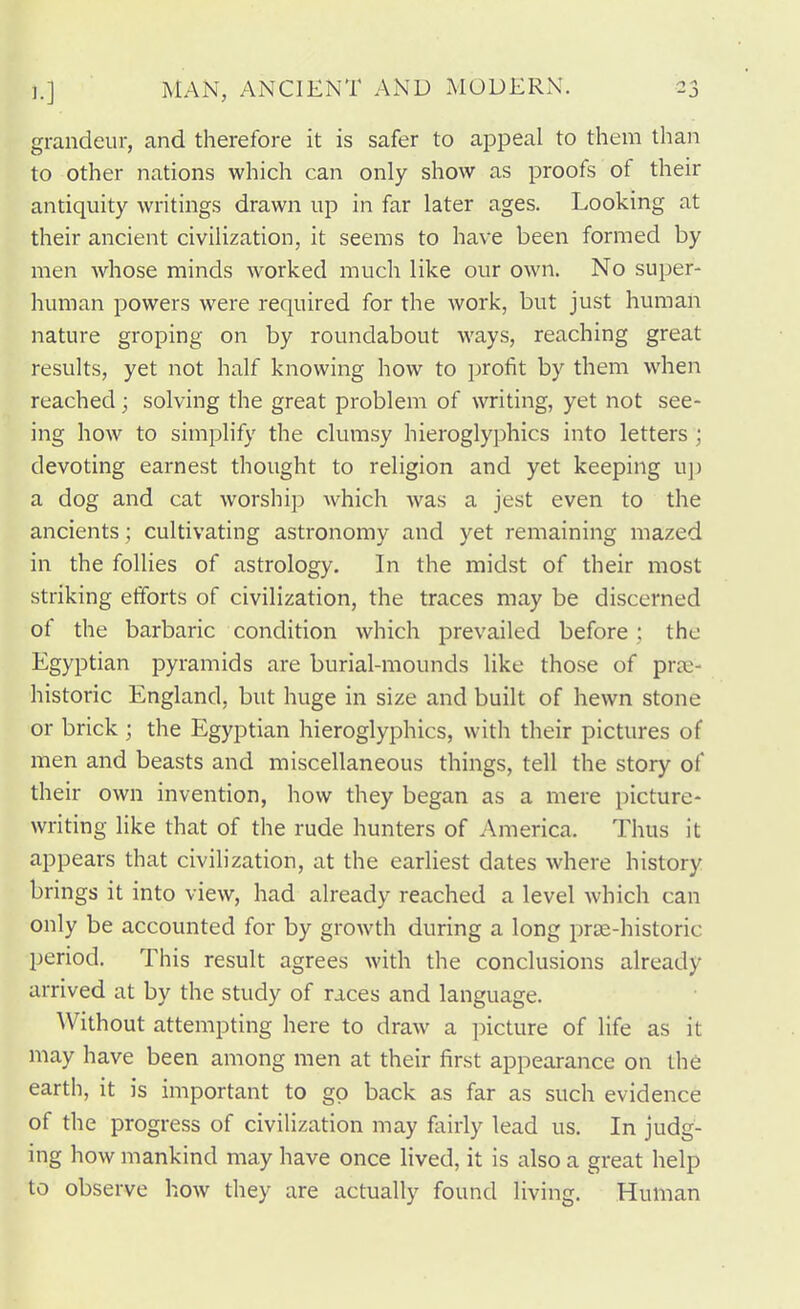 grandeur, and therefore it is safer to appeal to them than to other nations which can only show as proofs of their antiquity writings drawn up in far later ages. Looking at their ancient civilization, it seems to have been formed by men whose minds worked much like our own. No super- human powers were required for the work, but just human nature groping on by roundabout ways, reaching great results, yet not half knowing how to profit by them when reached; solving the great problem of writing, yet not see- ing how to simplify the clumsy hieroglyphics into letters ; devoting earnest thought to religion and yet keeping u]) a dog and cat worship which Avas a jest even to the ancients; cultivating astronomy and yet remaining mazed in the follies of astrology. In the midst of their most striking etforts of civilization, the traces may be discerned of the barbaric condition which prevailed before; the Egyptian pyramids are burial-mounds like those of prae- historic England, but huge in size and built of hewn stone or brick; the Egyptian hieroglyphics, with their pictures of men and beasts and miscellaneous things, tell the story of their own invention, how they began as a mere picture- writing like that of the rude hunters of America. Thus it appears that civiHzation, at the earliest dates where history brings it into view, had already reached a level which can only be accounted for by growth during a long prse-historic period. This result agrees with the conclusions already arrived at by the study of races and language. Without attempting here to draw a picture of life as it may have been among men at their first appearance on the earth, it is important to go back as far as such evidence of the progress of civilization may fairly lead us. In judg- ing how mankind may have once lived, it is also a great help to observe how they are actually found living. Human