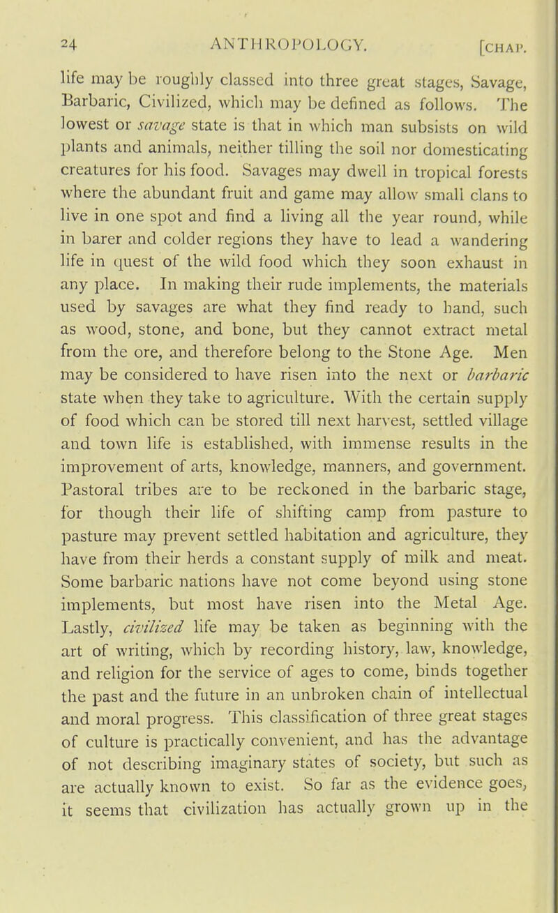 life may be roughly classed into three great stages, Savage, Barbaric, Civilized, which may be defined as follows. The lowest or savage state is that in which man subsists on wild plants and animals, neither tilling the soil nor domesticating creatures for his food. Savages may dwell in tropical forests where the abundant fruit and game may allow small clans to live in one spot and find a living all the year round, while in barer and colder regions they have to lead a wandering life in quest of the wild food Avhich they soon exhaust in any place. In making their rude implements, the materials used by savages are what they find ready to hand, such as wood, stone, and bone, but they cannot extract metal from the ore, and therefore belong to the Stone Age. Men may be considered to have risen into the next or barbaric state when they take to agriculture. With the certain supply of food which c?ai be stored till next harvest, settled village and town life is established, with immense results in the improvement of arts, knowledge, manners, and government. Pastoral tribes are to be reckoned in the barbaric stage, for though their life of shifting camp from pasture to pasture may prevent settled habitation and agriculture, they have from their herds a constant supply of milk and meat. Some barbaric nations have not come beyond using stone implements, but most have risen into the Metal Age. Lastly, civilized life may be taken as beginning with the art of writing, which by recording history, law, knowledge, and religion for the service of ages to come, binds together the past and the future in an unbroken chain of intellectual and moral progress. This classification of three great stages of culture is practically convenient, and has the advantage of not describing imaginary states of society, but such as are actually known to exist. So far as the evidence goes, it seems that civilization has actually grown up in the