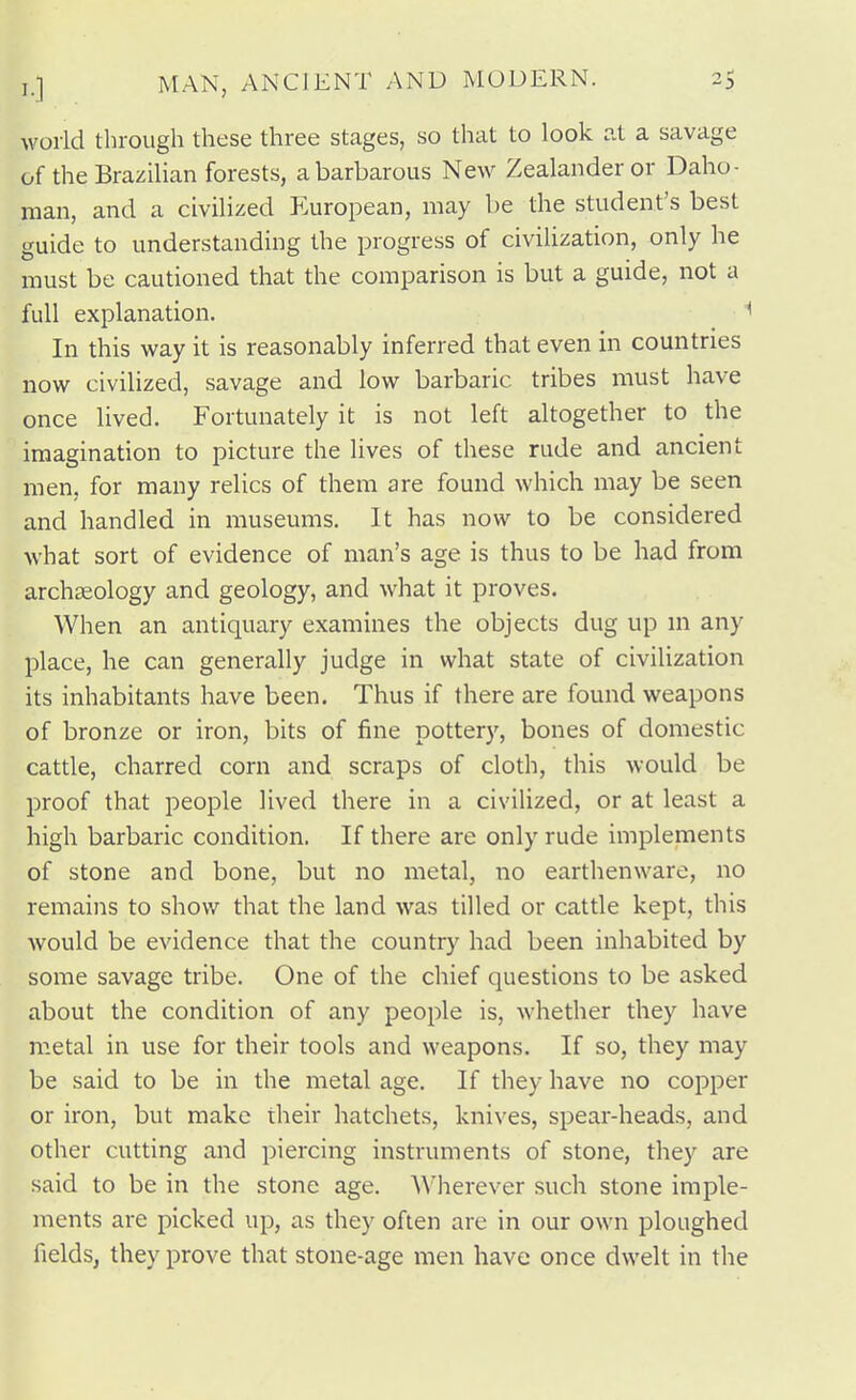 world through these three stages, so that to look at a savage of the Brazilian forests, a barbarous New Zealander or Daho- raan, and a civilized P>uropean, may be the student's best guide to understanding the progress of civilization, only he must be cautioned that the comparison is but a guide, not a full explanation. ^ In this way it is reasonably inferred that even in countries now civilized, savage and low barbaric tribes must have once lived. Fortunately it is not left altogether to the imagination to picture the lives of these rude and ancient men, for many relics of them are found which may be seen and handled in museums. It has now to be considered what sort of evidence of man's age is thus to be had from archaeology and geology, and what it proves. When an antiquary examines the objects dug up in any place, he can generally judge in what state of civilization its inhabitants have been. Thus if there are found weapons of bronze or iron, bits of fine pottery, bones of domestic cattle, charred corn and scraps of cloth, this would be proof that people lived there in a civilized, or at least a high barbaric condition. If there are only rude implements of stone and bone, but no metal, no earthenware, no remains to show that the land was tilled or cattle kept, this would be evidence that the country had been inhabited by some savage tribe. One of the chief questions to be asked about the condition of any people is, whether they have metal in use for their tools and weapons. If so, they may be said to be in the metal age. If they have no copper or iron, but make their hatchets, knives, spear-heads, and other cutting and piercing instruments of stone, they are said to be in the stone age. A\'herever such stone imple- ments are picked up, as they often are in our own ploughed fields, they prove that stone-age men have once dwelt in the