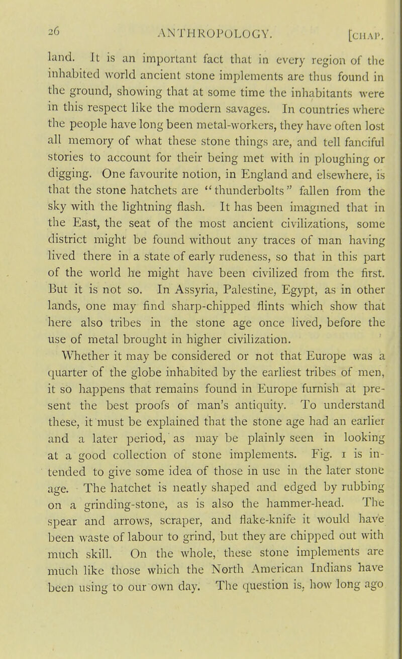 land. It is an important fact that in every region of the inhabited world ancient stone implements are thus found in the ground, showing that at some time the inhabitants were in this respect like the modern savages. In countries where the people have long been metal-workers, they have often lost all memory of what these stone things are, and tell fanciful stories to account for their being met with in ploughing or digging. One favourite notion, in England and elsewhere, is that the stone hatchets are thunderbolts fallen from the sky with the lightning flash. It has been imagmed that in the East, the seat of the most ancient civilizations, some district might be found without any traces of man having lived there in a state of early rudeness, so that in this part of the world he might have been civilized from the first. But it is not so. In Assyria, Palestine, Egypt, as in other lands, one may find sharp-chipped flints which show that here also tribes in the stone age once lived, before the use of metal brought in higher civilization. Whether it may be considered or not that Europe was a quarter of the globe inhabited by the earliest tribes of men, it so happens that remains found in Europe furnish at pre- sent the best proofs of man's antiquity. To understand these, it must be explained that the stone age had an earlier and a later period, as may be plainly seen in looking at a good collection of stone implements. Fig. i is in- tended to give some idea of those in use in the later stone age. The hatchet is neatly shaped and edged by rubbing on a grinding-stone, as is also the hammer-head. The spear and arrows, scraper, and flake-knife it would have been waste of labour to grind, but they are chipped out with much skill. On the whole, these stone implements are much like those which the North American Indians have been using to our own day. The question is, how long ago