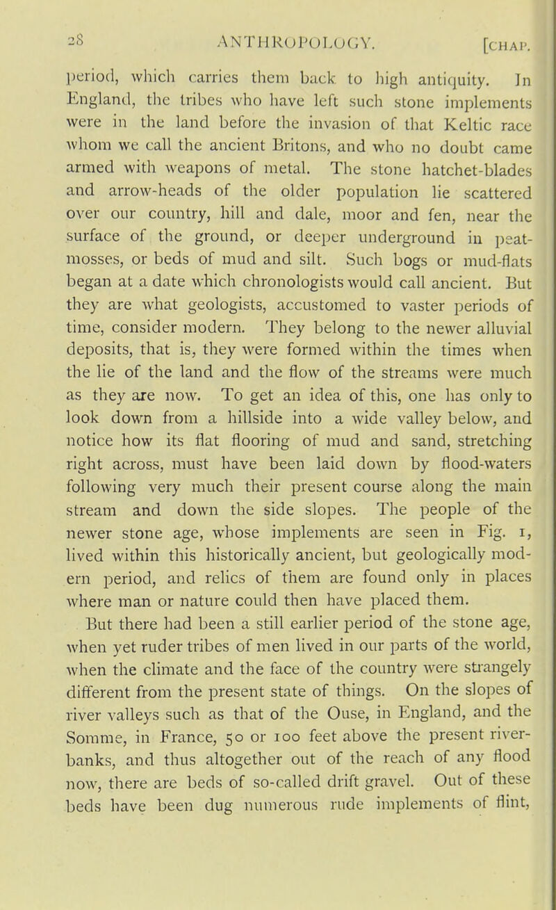 period, which carries them back to high antiquity. Jii England, the tribes who have left such stone implements were in the land before the invasion of that Keltic race whom we call the ancient Britons, and who no doubt came armed with weapons of metal. The stone hatchet-blades and arrow-heads of the older population lie scattered over our country, hill and dale, moor and fen, near the surface of the ground, or deeper underground in i)eat- niosses, or beds of mud and silt. Such bogs or mud-flats began at a date which chronologists would call ancient. But they are what geologists, accustomed to vaster periods of time, consider modern. They belong to the newer alluvial deposits, that is, they were formed within the times when the lie of the land and the flow of the streams were much as they are now. To get an idea of this, one has only to look down from a hillside into a wide valley below, and notice how its flat flooring of mud and sand, stretching right across, must have been laid down by flood-waters following very much their present course along the main stream and down the side slopes. The people of the newer stone age, whose implements are seen in Fig. i, lived within this historically ancient, but geologically mod- ern period, and relics of them are found only in places where man or nature could then have placed them. But there had been a still earlier period of the stone age, when yet ruder tribes of men lived in our parts of the world, when the climate and the face of the country Avere sti-angely different from the present state of things. On the slopes of river valleys such as that of the Ouse, in England, and the Somme, in France, 50 or 100 feet above the present river- banks, and thus altogether out of the reach of any flood now, there are beds of so-called drift gravel. Out of these beds have been dug numerous rude implements of flint.