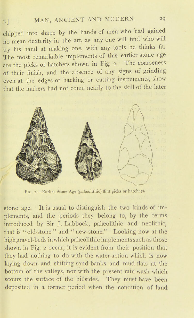 chipped into shape by the hands of men who nad gained no mean dexterity in the art, as any one will find who will try his hand at making one, with any tools he thmks fit. The most remarkable implements of this earlier stone age are the picks or hatchets shown in Fig. 2. The coarseness of their finish, and the absence of any signs of grinding even at the edges of hacking or cutting instrmnents, show that the makers had not come nearly to the skill of the later stone age. It is usual to distinguish the two kinds of im- plements, and the periods they belong to, by the terms introduced by Sir J. Lubbock, palaeolithic and neolithic, that is old-stone  and  new-stone. Looking now at the high gravel-beds in which palasolithic implements such as those shown in Fig. 2 occur, it is evident from their position that they had nothing to do with the water-action which is now laying down and shifting sand-banks and mud-flats at the bottom of the valleys, nor with the present rain-wash which scours the surface of the hillsides. They must have been deposited in a former period when the condition of land