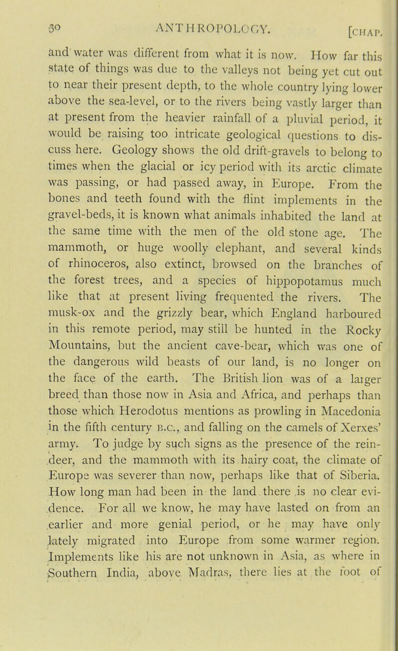 and' water was different from what it is now. How far this state of things was due to the valleys not being yet cut out to near their present depth, to the wliole country lying lower above the sea-level, or to the rivers being vastly larger timn at present from the heavier rainfall of a pluvial period, it would be raising too intricate geological questions to dis- cuss here. Geology shows the old drift-gravels to belong to times when the glacial or icy period with its arctic climate was passing, or had passed away, in Europe. From the bones and teeth found with the flint implements in the gravel-beds, it is known what animals inhabited the land at the same time with the men of the old stone age. The mammoth, or huge woolly elephant, and several kinds of rhinoceros, also extinct, browsed on the branches of the forest trees, and a species of hippopotamus much like that at present living frequented the rivers. The musk-ox and the grizzly bear, which England harboured in this remote period, may still be hunted in the Rocky Mountains, but the ancient cave-bear, Avhich was one of the dangerous wild beasts of our land, is no longer on the face of the earth. The British lion was of a laiger breed than those now in Asia and Africa, and perhaps than those which Herodotus mentions as prowling in Macedonia in the fifth century B.C., and falling on the camels of Xerxes' army. To judge by such signs as the presence of the rein- deer, and the mammoth with its hairy coat, the climate of Europe was severer than now, perhaps like that of Siberia. How long man had been in the land there is no clear evi- dence. For all we know, he may have lasted on from an earlier and more genial period, or he may have only ^•ately migrated into Europe from some warmer region. Implements like his are not unknown in Asia, as where in Southern India, above Madras, there lies at the foot of