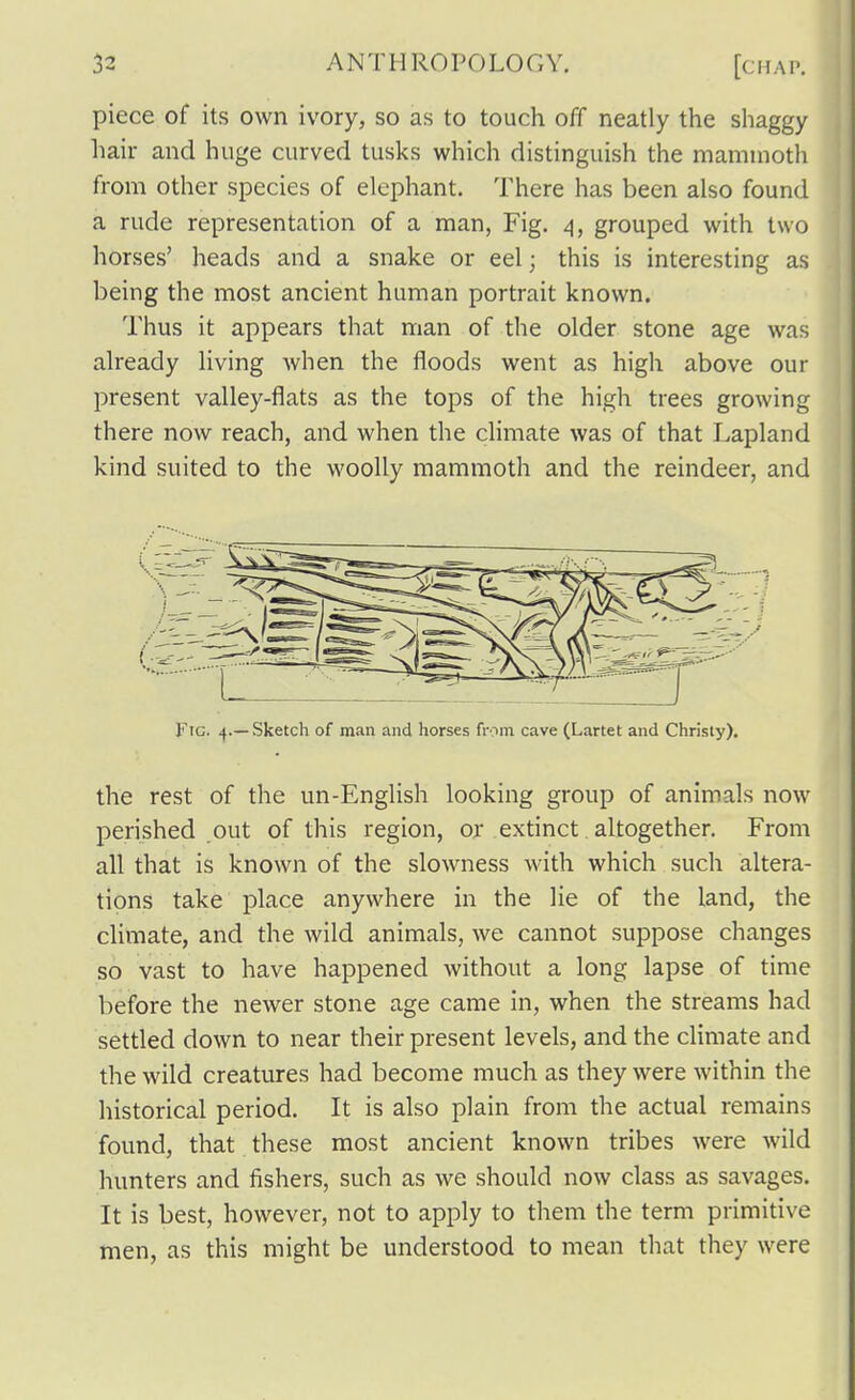 piece of its own ivory, so as to touch off neatly the shaggy hair and huge curved tusks which distinguish the mammoth from other species of elephant. There has been also found a rude representation of a man, Fig. 4, grouped with two horses' heads and a snake or eel; this is interesting as being the most ancient human portrait known. Thus it appears that man of the older stone age was already living when the floods went as high above our present valley-flats as the tops of the high trees growing there now reach, and when the climate was of that Lapland kind suited to the woolly mammoth and the reindeer, and Fig. 4.—Sketch of man and horses from cave (Lartet and Christy). the rest of the un-English looking group of animals now perished out of this region, or exdnct altogether. From all that is known of the slowness with which such altera- tions take place anywhere in the lie of the land, the climate, and the wild animals, we cannot suppose changes so vast to have happened without a long lapse of time before the newer stone age came in, when the streams had settled down to near their present levels, and the climate and the wild creatures had become much as they were within the historical period. It is also plain from the actual remains found, that these most ancient known tribes were wild hunters and fishers, such as we should now class as savages. It is best, however, not to apply to them the term primitive men, as this might be understood to mean that they were