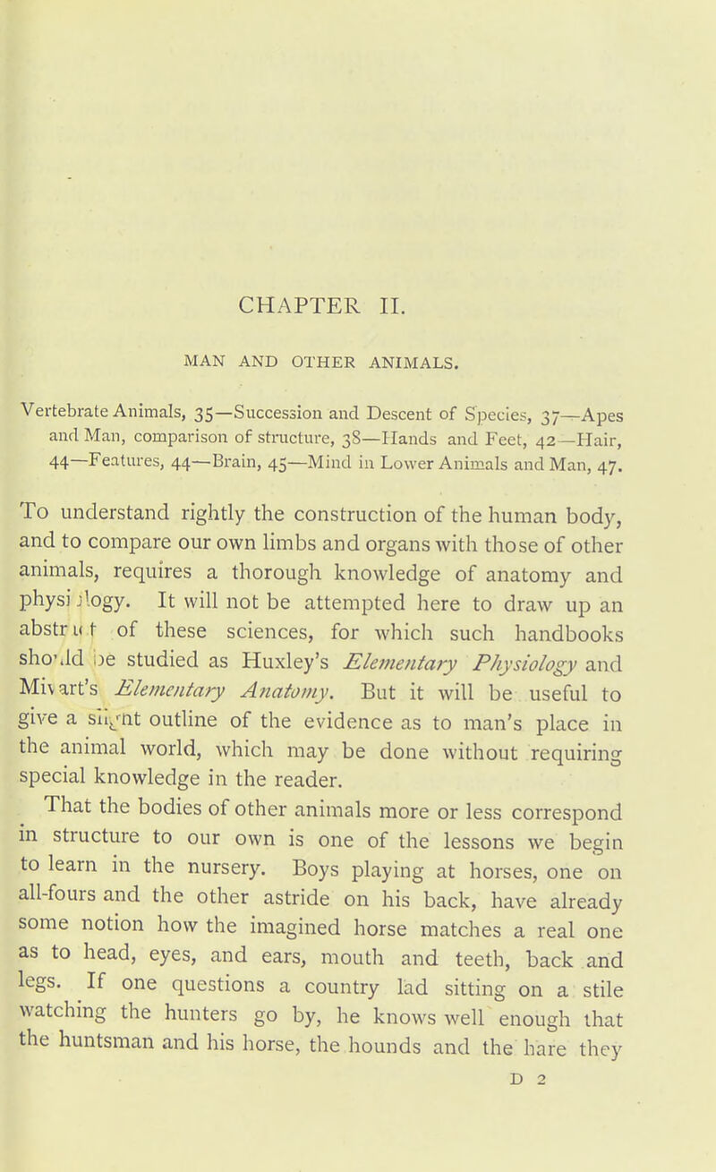 MAN AND OTHER ANIMALS. Vertebrate Animals, 35—Succession and Descent of Species, 37—Apes and Man, comparison of structure, 38—Hands and Feet, 42—Hair, 44—Features, 44—Brain, 45—Mind in Lower Animals and Man, 47. To understand rightly the construction of the human body, and to compare our own limbs and organs with those of other animals, requires a thorough knowledge of anatomy and physi Jlogy. It will not be attempted here to draw up an abstrut of these sciences, for which such handbooks sho'.ld oe studied as Huxley's Elementary Physiology and Miv art's Elementary Anatomy. But it will be useful to give a sll^'-nt outline of the evidence as to man's place in the animal world, which may be done without requiring special knowledge in the reader. That the bodies of other animals more or less correspond m structure to our own is one of the lessons we begin to learn in the nursery. Boys playing at horses, one on all-fours and the other astride on his back, have already some notion how the imagined horse matches a real one as to head, eyes, and ears, mouth and teeth, back and legs. If one questions a country lad sitting on a stile watching the hunters go by, he knows well enough that the huntsman and his horse, the hounds and the hare they D 2