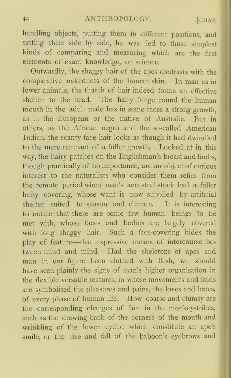 handling objects, putting them in different positions, and setting them side by side, he was led to those simplest kinds of comparing and measuring which are the first elements of exact knowledge, or science. Outwardly, the shaggy hair of the apes contrasts with the comparative nakedness of the human skin. In man as in lower animals, the thatch of hair indeed forms an effective shelter to the head. The hairy fringe round the human mouth in the adult male has in some races a strong growth, as in the European or the native of Australia. But in others, as the African negro and the so-called American Indian, the scanty face-hair looks as though it had dwindled to the mere remnant of a fuller growth. Looked at in this way, the hairy patches on the Englishman's breast and limbs, though practically of no importance, are an object of curious interest to the naturalists who consider them relics from the remote period when man's ancestral stock had a fuller hairy covering, whose want is now supplied by artificial shelter suited to season and climate. It is interesting to notice that there are some few human beings to be met with, whose faces and bodies ar^ largely covered with long shaggy hair. Such a faccrcovering hides the play of feature—that expressive means of intercourse be- tween mind and mind. Had the skeletons of apes and man in our figure been clothed with flesh, we should have seen plainly the signs of man's higher organisation in the flexible versatile features, in whose movements and folds are symbolised the pleasures and pains, the loves and hates, of every phase of human life. How coarse and clumsy are the corresponding changes of face in the monkey-tribes, .such as the drawing back of the corners of the mouth and wrinkling of the lower eyelid which constitute an ape's ■smile, or the rise and fall of the baboon's eyebrows and