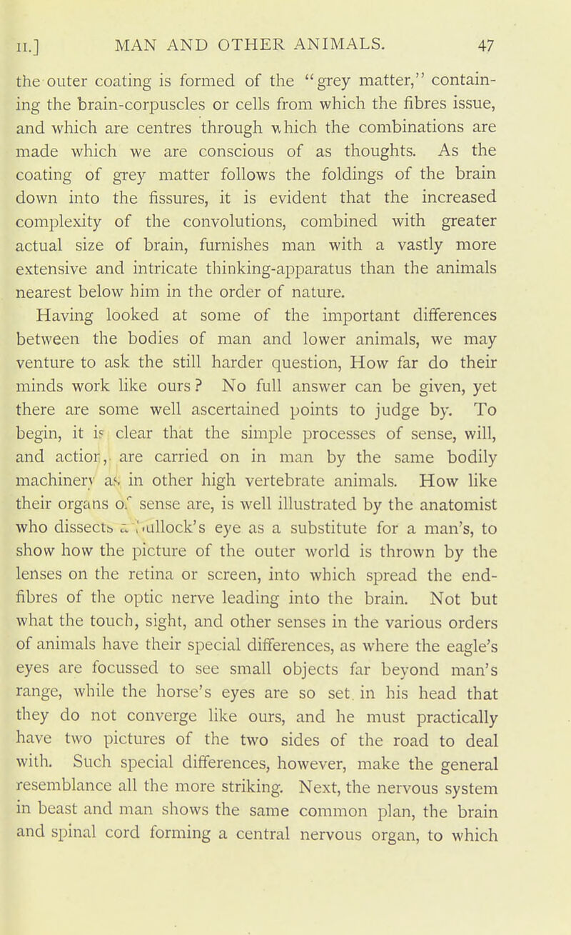 the outer coating is formed of the grey matter, contain- ing the brain-corpuscles or cells from which the fibres issue, and which are centres through which the combinations are made which we are conscious of as thoughts. As the coating of grey matter follows the foldings of the brain down into the fissures, it is evident that the increased complexity of the convolutions, combined with greater actual size of brain, furnishes man with a vastly more extensive and intricate thinking-apparatus than the animals nearest below him in the order of nature. Having looked at some of the important differences between the bodies of man and lower animals, we may venture to ask the still harder question. How far do their minds work like ours ? No full answer can be given, yet there are some well ascertained points to judge by. To begin, it i« clear that the simple processes of sense, will, and actior, are carried on in man by the same bodily machinery as in other high vertebrate animals. How like their organs o. sense are, is well illustrated by the anatomist who dissectb a,,'iallock's eye as a substitute for a man's, to show how the picture of the outer world is thrown by the lenses on the retina or screen, into which spread the end- fibres of the optic nerve leading into the brain. Not but what the touch, sight, and other senses in the various orders of animals have their special differences, as where the eagle's eyes are focussed to see small objects far beyond man's range, while the horse's eyes are so set. in his head that they do not converge like ours, and he must practically have two pictures of the two sides of the road to deal with. Such special differences, however, make the general resemblance all the more striking. Next, the nervous system in beast and man shows the same common plan, the brain and spinal cord forming a central nervous organ, to which