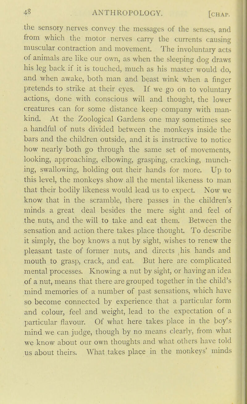 the sensory nerves convey the messages of the senses, and from which the motor nerves carry the currents causing muscular contraction and movement. The involuntary acts of animals are like our own, as when the sleeping dog draws his leg back if it is touched, much as his master would do, and when awake, both man and beast wink when a finger pretends to strike at their eyes. If we go on to voluntary actions, done with conscious will and thought, the lower creatures can for some distance keep company with man- kind. At the Zoological Gardens one may sometimes see a handful of nuts divided between the monkeys inside the bars and the children outside, and it is instructive to notice how nearly both go through the same set of movements, looking, approaching, elbowing, grasping, cracking, munch- ing, swallowing, holding out their hands for more. Up to this level, the monkeys show all the mental likeness to man that their bodily likeness would lead us to expect. Now we know that in the scramble, there passes in the children's minds a great deal besides the mere sight and feel of the nuts, and the will to take and eat them. Between the sensation and action there takes place thought. To describe it simply, the boy knows a nut by sight, wishes to renew the pleasant taste of former nuts, and directs ^his hands and mouth to grasp, crack, and eat. But here are complicated mental processes. Knowing a nut by sight, or having an idea of a nut, means that there are grouped together in the child's mind memories of a number of past sensations, which have so become connected by experience that a particular form and colour, feel and weight, lead to the expectation of a particular flavour. Of what here takes place in the boy's mind we can judge, though by no means clearly, from what we know about our own thoughts and what others have told us about theirs. What takes place in the monkeys' minds