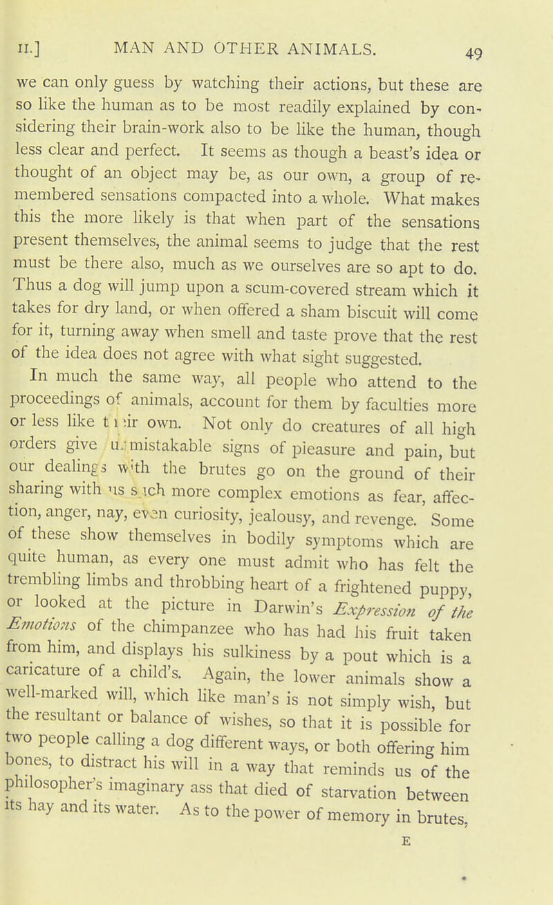 we can only guess by watching their actions, but these are so like the human as to be most readily explained by con- sidering their brain-work also to be like the human, though less clear and perfect. It seems as though a beast's idea or thought of an object may be, as our own, a group of re- membered sensations compacted into a whole. What makes this the more Hkely is that when part of the sensations present themselves, the animal seems to judge that the rest must be there also, much as we ourselves are so apt to do. Thus a dog will jump upon a scum-covered stream which it takes for dry land, or when offered a sham biscuit will come for it, turning away when smell and taste prove that the rest of the idea does not agree with what sight suggested. In much the same way, all people who attend to the proceedings of animals, account for them by faculties more or less like 11 ur own. Not only do creatures of all high orders give u;mistakable signs of pleasure and pain, but our deahngs ^v'th the brutes go on the ground of their sharing with us s.ich more complex emotions as fear, affec- tion, anger, nay, even curiosity, jealousy, and revenge.' Some of these show themselves in bodily symptoms which are quite human, as every one must admit who has felt the trembling limbs and throbbing heart of a frightened puppy or looked at the picture in Darwin's Expression of the Emotions of the chimpanzee who has had his fruit taken from him, and displays his sulkiness by a pout which is a caricature of a child's. Again, the lower animals show a well-marked will, which like man's is not simply wish, but the resultant or balance of wishes, so that it is possible for two people calling a dog different ways, or both offering him bones, to distract his will in a way that reminds us of the philosopher's imaginary ass that died of starvation between Its hay and its water. As to the power of memory in brutes, E