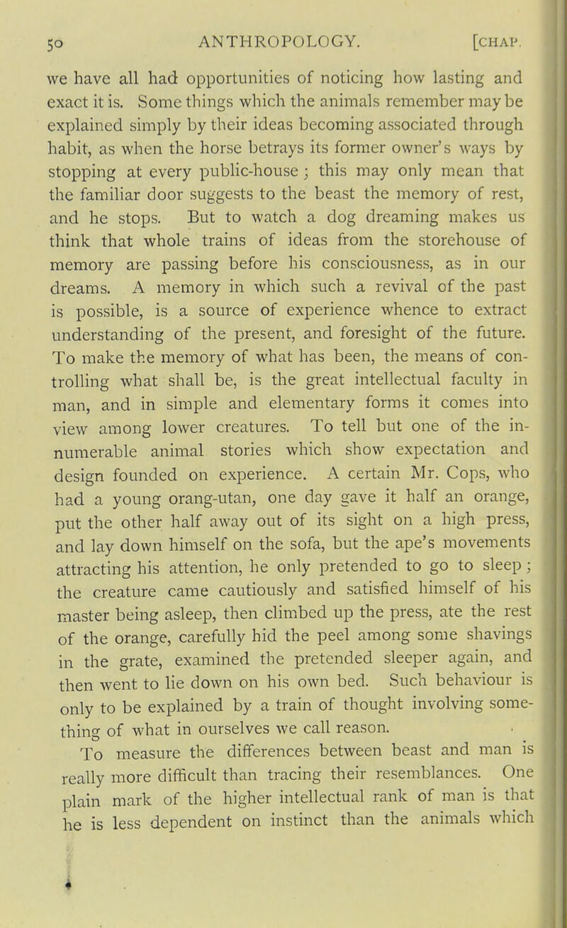 ANTHROPOLOGY. we have all had opportunities of noticing how lasting and exact it is. Some things which the animals remember may be explained simply by their ideas becoming associated through habit, as when the horse betrays its former owner's ways by stopping at every public-house; this may only mean that the familiar door suggests to the beast the memory of rest, and he stops. But to watch a dog dreaming makes us think that whole trains of ideas from the storehouse of memory are passing before his consciousness, as in our dreams. A memory in which such a revival of the past is possible, is a source of experience whence to extract understanding of the present, and foresight of the future. To make the memory of what has been, the means of con- trolling what shall be, is the great intellectual faculty in man, and in simple and elementary forms it comes into view among lower creatures. To tell but one of the in- numerable animal stories which show expectation and design founded on experience. A certain Mr. Cops, who had a young orang-utan, one day gave it half an orange, put the other half away out of its sight on a high press, and lay down himself on the sofa, but the ape's movements attracting his attention, he only pretended to go to sleep; the creature came cautiously and satisfied himself of his master being asleep, then climbed up the press, ate the rest of the orange, carefully hid the peel among some shavings in the grate, examined the pretended sleeper again, and then went to lie down on his own bed. Such behaviour is only to be explained by a train of thought involving some- thing of what in ourselves we call reason. To measure the differences between beast and man is really more difficult than tracing their resemblances. One plain mark of the higher intellectual rank of man is that he is less dependent on instinct than the animals which 3,