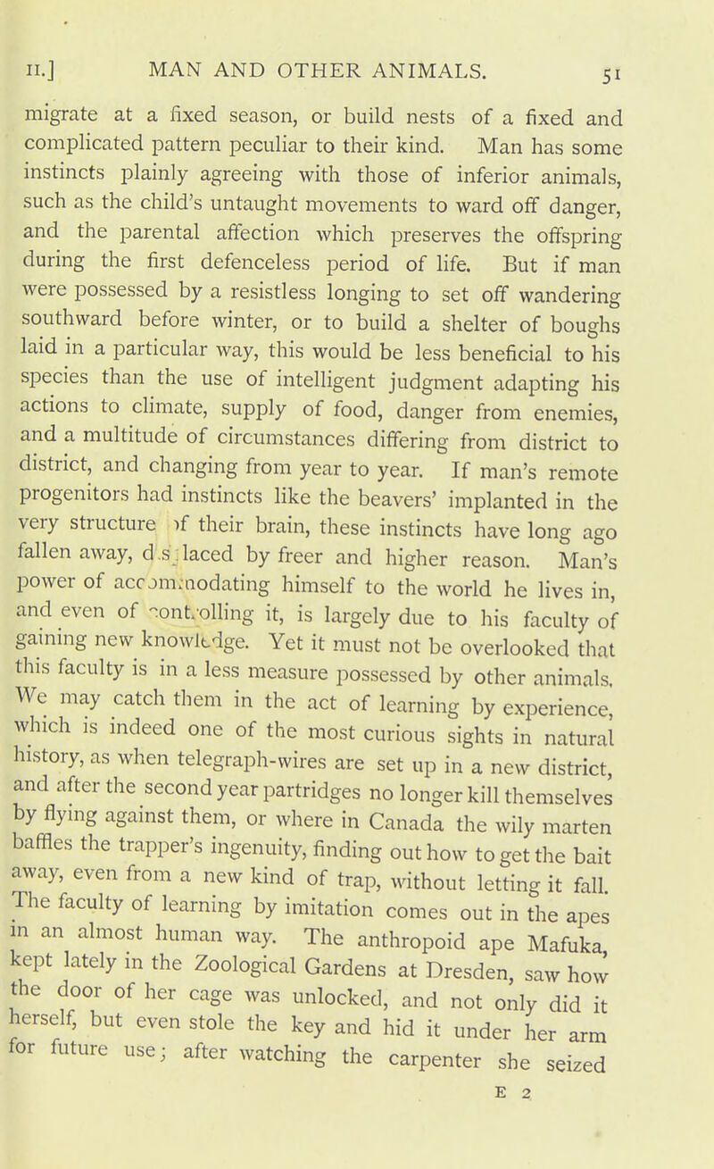 migrate at a fixed season, or build nests of a fixed and complicated pattern peculiar to their kind. Man has some instincts plainly agreeing with those of inferior animals, such as the child's untaught movements to ward off danger, and the parental affection which preserves the offspring during the first defenceless period of life. But if man were possessed by a resistless longing to set off wandering southward before winter, or to build a shelter of boughs laid in a particular way, this would be less beneficial to his species than the use of intelligent judgment adapting his actions to climate, supply of food, danger from enemies, and a multitude of circumstances differing from district to district, and changing from year to year. If man's remote progenitors had instincts like the beavers' implanted in the very structure if their brain, these instincts have long ago fallen away, d.s:laced by freer and higher reason. Man's power of accjmaiodating himself to the world he lives in, and even of -onf oiling it, is largely due to his faculty of gaming new knowltdge. Yet it must not be overlooked that this faculty is in a less measure possessed by other animals. We may catch them in the act of learning by experience, which is mdeed one of the most curious sights in natural history, as when telegraph-wires are set up in a new district, and after the second year partridges no longer kill themselves by flying against them, or where in Canada the wily marten baffles the trapper's ingenuity, finding out how to get the bait away, even from a new kind of trap, without letting it fall The faculty of learning by imitation comes out in the apes m an almost human way. The anthropoid ape Mafuka kept lately in the Zoological Gardens at Dresden, saw how the door of her cage was unlocked, and not only did it herself, but even stole the key and hid it under her arm for future use; after watching the carpenter she seized E 2