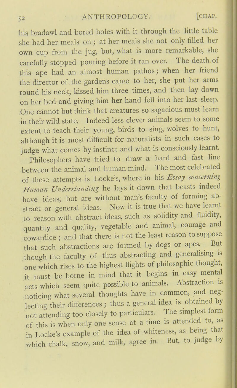 his bradawl and bored holes with it through the little table she had her meals on ; at her meals she not only filled her own cup from the jug, but, what is more remarkable, she carefully stopped pouring before it ran over. The death of this ape had an almost human pathos; when her friend the director of, the gardens came to her, she put her arms round his neck, kissed him three times, and then lay down on her bed and giving him her hand fell into her last sleep. One cannot but think that creatures so sagacious must learn in their wild state. Indeed less clever animals seem to some extent to teach their young, birds to sing, wolves to hunt, although it is most difficult for naturalists in such cases to judge what comes by instinct and what is consciously learnt. Philosophers have tried to draw a hard and fast line between the animal and human mind. The most celebrated of these attempts is Locke's, where in his Essay concernitig Buman Understanding he lays it down that beasts indeed have ideas, but are without man's faculty of forming ab- stract or general ideas. Now it is true that we have learnt to reason with abstract ideas, such as solidity and fluidity, quantity and quality, vegetable and animal, courage and cowardice ; and that there is not the least reason to suppose that such abstractions are formed by dogs or apes. But though the faculty of thus abstracting and generalising is one which rises to the highest flights of philosophic thought, it must be borne in mind that it begins in easy mental acts which seem quite possible to animals. Abstraction is noticing what several thoughts have in common, and neg- lecting their differences ; thus a general idea is obtamed by not attending too closely to particulars. The simplest form of this is when only one sense at a time is attended to, as in Locke's example of the idea of whiteness, as being that wliich chalk, snow, and milk, agree in. But, to judge by