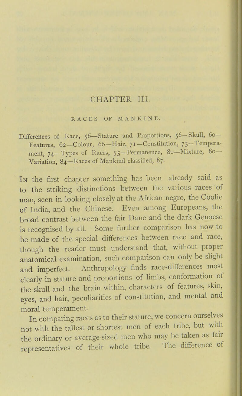 CHAPTER III. RACES OF MANKIND. Differences of Race, 56—Stature and Proportions, 56—Skull, do- Features, 62—Colour, 66—Hair, 71—Constitution, 73—Tempera- ment, 74—Types of Races, 75—Permanence, 8c—Mixture, 80— Variation, 84—Races of Mankind classified, 87. In the first chapter something has been already said as to the striking distinctions between the various races of man, seen in looking closely at the African negro, the Coolie of India, and the Chinese. Even among Europeans, the broad contrast between the fair Dane and the dark Genoese is recognised by all. Some further comparison has now to be made of the special differences between race and race, though the reader must understand that, without proper anatomical examination, such comparison can only be slight and imperfect. Anthropology finds race-dififerences^ most clearly in stature and proportions of limbs, conformation of the skull and the brain within, characters of features, skin, eyes, and hair, pecuUarities of constitution, and mental and moral temperament. In comparing races as to their stature, we concern ourselves not with the tallest or shortest men of each tribe, but with the ordinary or average-sized men who may be taken as fair representatives of their whole tribe. The difference of