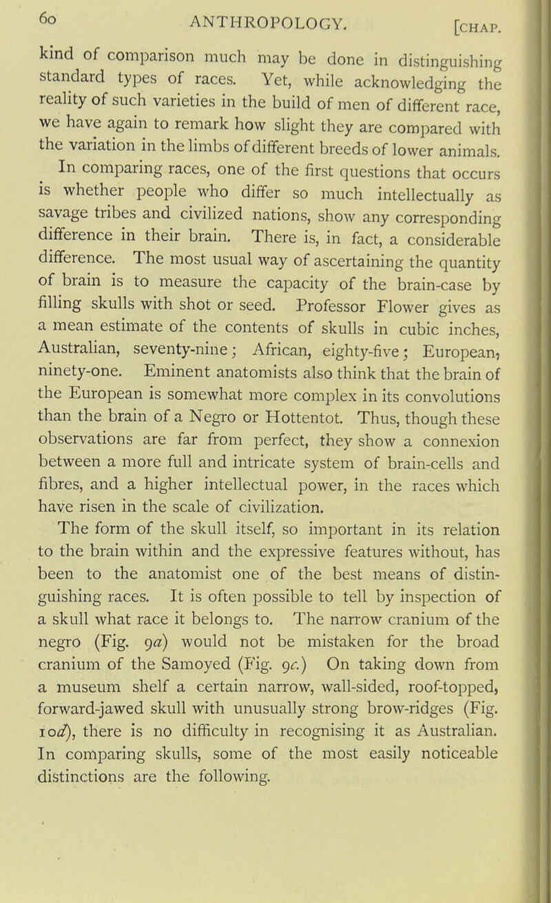 kind of comparison much may be done in distinguishing standard types of races. Yet, while acknowledging the reality of such varieties in the build of men of different race, we have again to remark how slight they are compared with the variation in the limbs of different breeds of lower animals. In comparing races, one of the first questions that occurs is whether people who differ so much intellectually as savage tribes and civilized nations, show any corresponding difference in their brain. There is, in fact, a considerable difference. The most usual way of ascertaining the quantity of brain is to measure the capacity of the brain-case by filling skulls with shot or seed. Professor Flower gives as a mean estimate of the contents of skulls in cubic inches, AustraHan, seventy-nine; African, eighty-five; European, ninety-one. Eminent anatomists also think that the brain of the European is somewhat more complex in its convolutions than the brain of a Negro or Hottentot. Thus, though these observations are far from perfect, they show a connexion between a more full and intricate system of brain-cells and fibres, and a higher intellectual power, in the races which have risen in the scale of civilization. The form of the skull itself, so important in its relation to the brain within and the expressive features without, has been to the anatomist one of the best means of distin- guishing races. It is often possible to tell by inspection of a skull what race it belongs to. The narrow cranium of the negro (Fig. go) would not be mistaken for the broad cranium of the Samoyed (Fig. 9^.) On taking down from a museum shelf a certain narrow, wall-sided, roof-topped, forward-jawed skull with unusually strong brow-ridges (Fig. lod), there is no difficulty in recognising it as Australian. In comparing skulls, some of the most easily noticeable distinctions are the following.