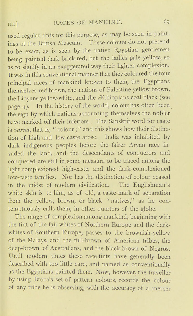 used regular tints for this purpose, as may be seen in paint- ings at the British Museum. These colours do not pretend to be exact, as is seen by the native Egyptian gentlemen being painted dark brick-red, but the ladies pale yellow, so as to signify in an exaggerated way their lighter complexion. It was in this conventional manner that they coloured the four principal races of mankind known to them, the Egyptians themselves red-brown, the nations of Palestine yellow-brown, the Libyans yellow-white, and the ^Ethiopians coal-black (see page 4). In the history of the world, colour has often been the sign by which nations accounting themselves the nobler have marked off their inferiors. The Sanskrit word for caste is varna, that is,  colour; and this shows how their distinc- tion of high and low caste arose. India was inhabited by dark indigenous peoples before the fairer Aryan race in- vaded the land, and the descendants of conquerors and conquered are still in some measure to be traced among the light-complexioned high-caste, and the dark-complexioned low-caste families. Nor has the distinction of colour ceased in the midst of modern civilization. The Englishman's white skin is to him, as of old, a caste-mark of separation from the yellow, brown, or black  natives, as he con- temptuously calls them, in other quarters of the globe. The range of complexion among mankind, beginning with the tint of the fair-whites of Northern Europe and the dark- whites of Southern Europe, passes to the brownish-yellow of the Malays, and the full-brown of American tribes, the deep-brown of Australians, and the black-brown of Negros. Until modern times these race-tints have generally been described with too litde care, and named as conventionally as the Egyptians painted them. Now, however, the traveller by using Broca's set of pattern colours, records the colour of any tribe he is observing, with the accuracy of a mercer