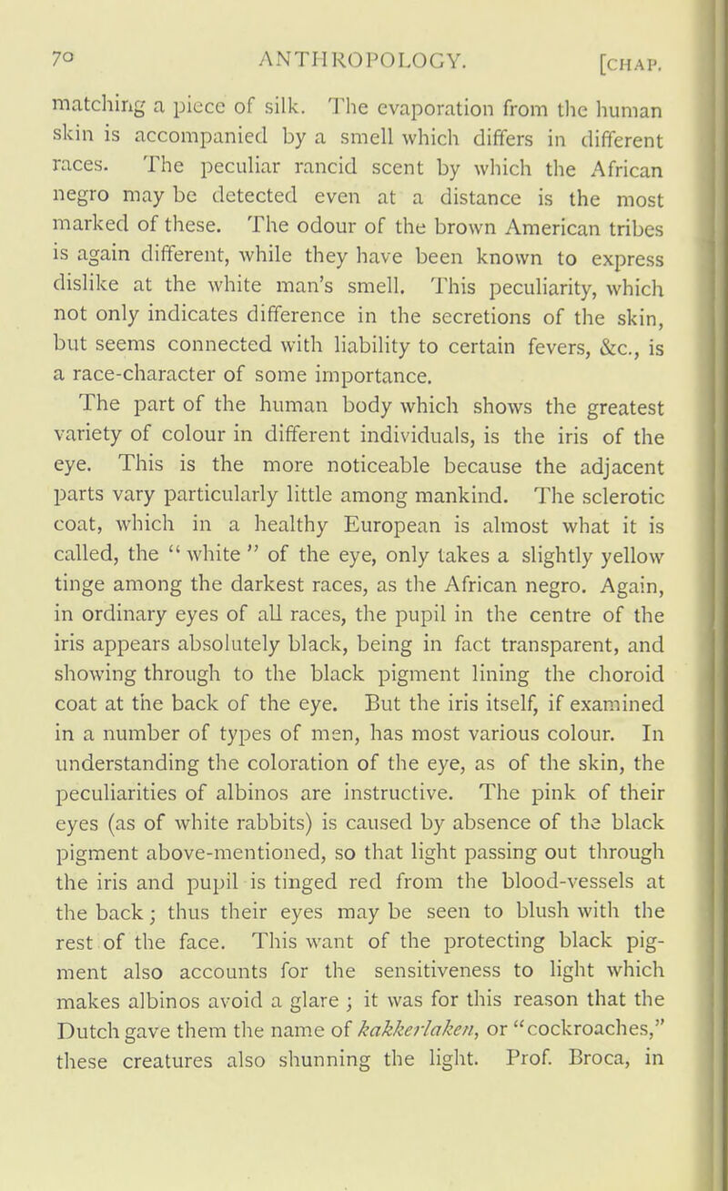 matching a piece of silk. The evaporation from the human skin is accompanied by a smell which differs in different races. The peculiar rancid scent by which the African negro may be detected even at a distance is the most marked of these. The odour of the brown American tribes is again different, while they have been known to express dislike at the white man's smell. This peculiarity, which not only indicates difference in the secretions of the skin, but seems connected with liability to certain fevers, &c., is a race-character of some importance. The part of the human body which shows the greatest variety of colour in different individuals, is the iris of the eye. This is the more noticeable because the adjacent parts vary particularly Httle among mankind. The sclerotic coat, which in a healthy European is almost what it is called, the  white  of the eye, only takes a slightly yellow tinge among the darkest races, as the African negro. Again, in ordinary eyes of all races, the pupil in the centre of the iris appears absolutely black, being in fact transparent, and showing through to the black pigment lining the choroid coat at the back of the eye. But the iris itself, if examined in a number of types of men, has most various colour. In understanding the coloration of the eye, as of the skin, the peculiarities of albinos are instructive. The pink of their eyes (as of white rabbits) is caused by absence of the black pigment above-mentioned, so that light passing out through the iris and pupil is tinged red from the blood-vessels at the back; thus their eyes may be seen to blush with the rest of the face. This want of the protecting black pig- ment also accounts for the sensitiveness to light which makes albinos avoid a glare ; it was for this reason that the Dutch gave them the name of kakkerlaken, or cockroaches, these creatures also shunning the light. Prof Broca, in