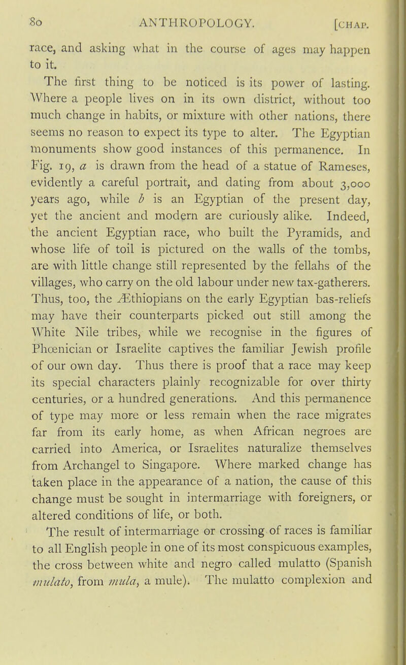 race, and asking what in the course of ages may happen to it. The first thing to be noticed is its power of lasting. Where a people lives on in its own district, without too much change in habits, or mixture with other nations, there seems no reason to expect its type to alter. The Egyptian monuments show good instances of this permanence. In Fig. ig, a is drawn from the head of a statue of Rameses, evidently a careful portrait, and dating from about 3,000 years ago, while l> is an Egyptian of the present day, yet the ancient and modern are curiously alike. Indeed, the ancient Egyptian race, who built the Pyramids, and whose life of toil is pictured on the walls of the tombs, are with little change still represented by the fellahs of the villages, who carry on the old labour under new tax-gatherers. Thus, too, the ^Ethiopians on the early Egyptian bas-reliefs may have their counterparts picked out still among the White Nile tribes, while we recognise in the figures of Phcenician or Israelite captives the familiar Jewish profile of our own day. Thus there is proof that a race may keep its special characters plainly recognizable for over thirty centuries, or a hundred generations. And this permanence of type may more or less remain when the race migrates far from its early home, as when African negroes are carried into America, or Israelites naturalize themselves from Archangel to Singapore. Where marked change has taken place in the appearance of a nation, the cause of this change must be sought in intermarriage with foreigners, or altered conditions of life, or both. The result of intermarriage or crossing of races is familiar to all English people in one of its most conspicuous examples, the cross between white and negro called mulatto (Spanish mulato^ from mula^ a mule). The mulatto complexion and