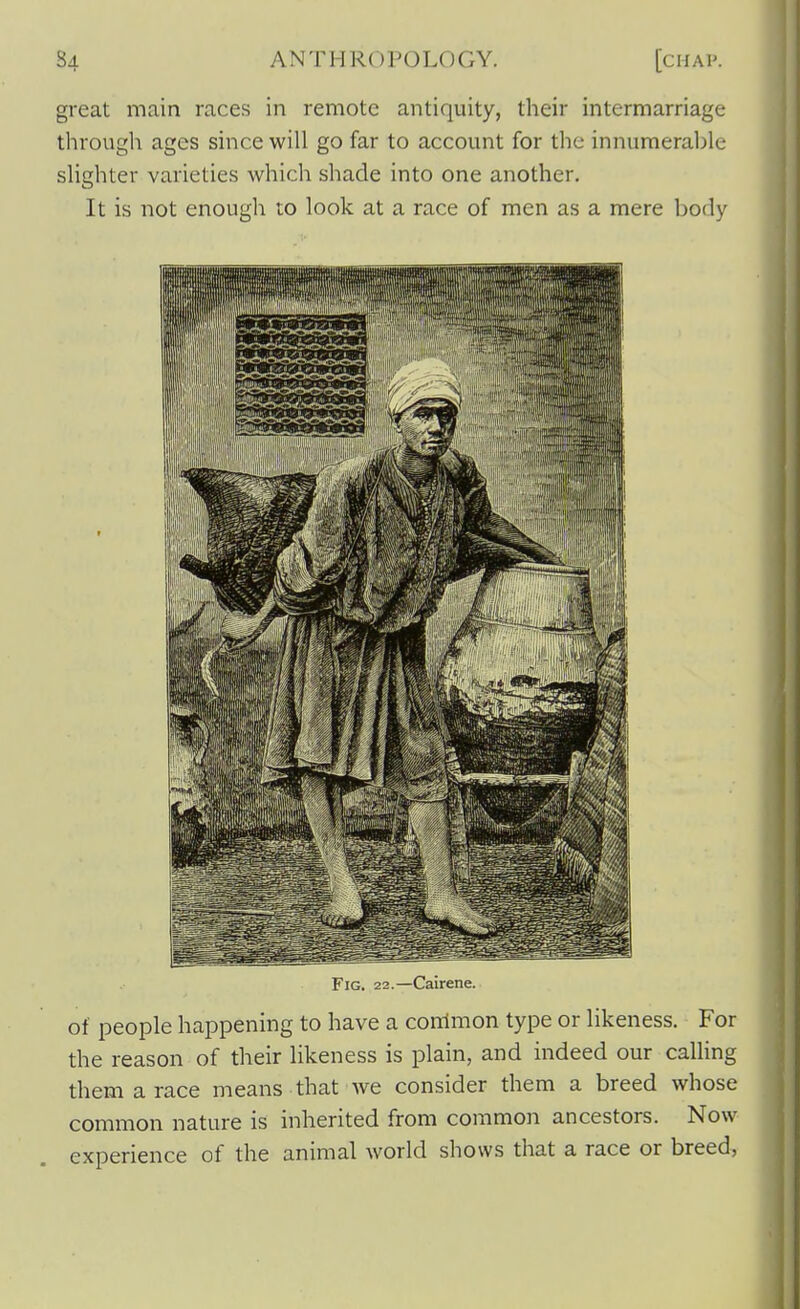 great main races in remote antiquity, their intermarriage through ages since will go far to account for the innumerable slighter varieties which shade into one another. It is not enough to look at a race of men as a mere body Fig. 22.—Calrene. of people happening to have a common type or likeness. For the reason of their likeness is plain, and indeed our caUing them a race means that we consider them a breed whose common nature is inherited from common ancestors. Now experience of the animal world shows that a race or breed,