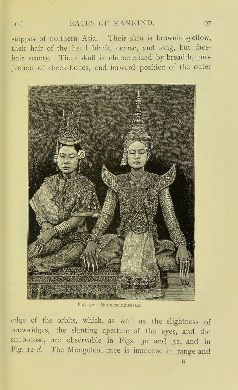 steppes of northern Asia. Their skin is brownish-yellow, their hair of the head black, coarse, and long, but face- hair scanty. Their skull is characterized by breadth, pro- jection of cheek-bones, and forward position of the outer Fig. 32.—Siamese actresses. edge of the orbits, which, as well as the slightness of brow-ridges, the slanting aperture of the eyes, and the snub-nose, are observable in Figs. 30 and 31, and in Fig. 12 d. The Mongoloid race is immense in range and