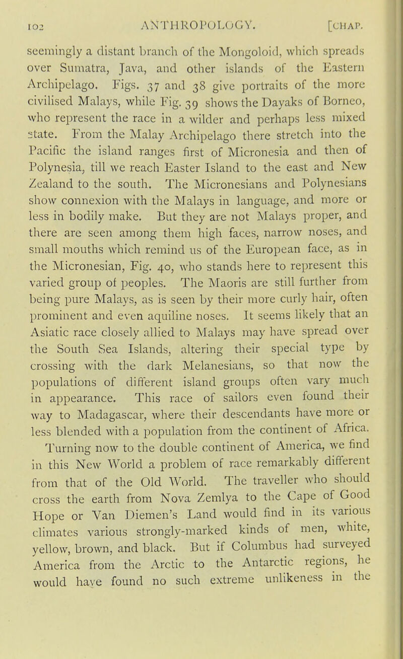 seemingly a distant branch of the Mongoloid, which spreads over Sumatra, Java, and other islands of the Eastern Archipelago. Figs. 37 and 38 give portraits of the more civilised Malays, whilQ Fig. 39 shows the Dayaks of Borneo, who represent the race in a wilder and perhaps less mixed state. From the Malay Archipelago there stretch into the Pacific the island ranges first of Micronesia and then of Polynesia, till we reach Easter Island to the east and New Zealand to the south. The Micronesians and Polynesians show connexion with the Malays in language, and more or less in bodily make. But they are not Malays proper, and there are seen among them high faces, narrow noses, and small mouths which remind us of the European face, as in the Micronesian, Fig. 40, who stands here to represent this varied group of peoples. The Maoris are still further from being pure Malays, as is seen by their more curly hair, often prominent and even aquiline noses. It seems likely that an Asiatic race closely allied to Malays may have spread over the South Sea Islands, altering their special type by crossing Avith the dark Melanesians, so that now the populations of different island groups often vary much in appearance. This race of sailors even found their way to Madagascar, where their descendants have more or less blended with a population from the continent of Africa. Turning now to the double continent of America, Ave find in this New Worid a problem of race remarkably different from that of the Old Worid. The traveller who should cross the earth from Nova Zemlya to the Cape of Good Hope or Van Diemen's Land would find in its various climates various strongly-marked kinds of men, white, yellow, brown, and black. But if Columbus had surveyed America from the Arctic to the Antarctic regions, he would have found no such extreme unlikeness in the