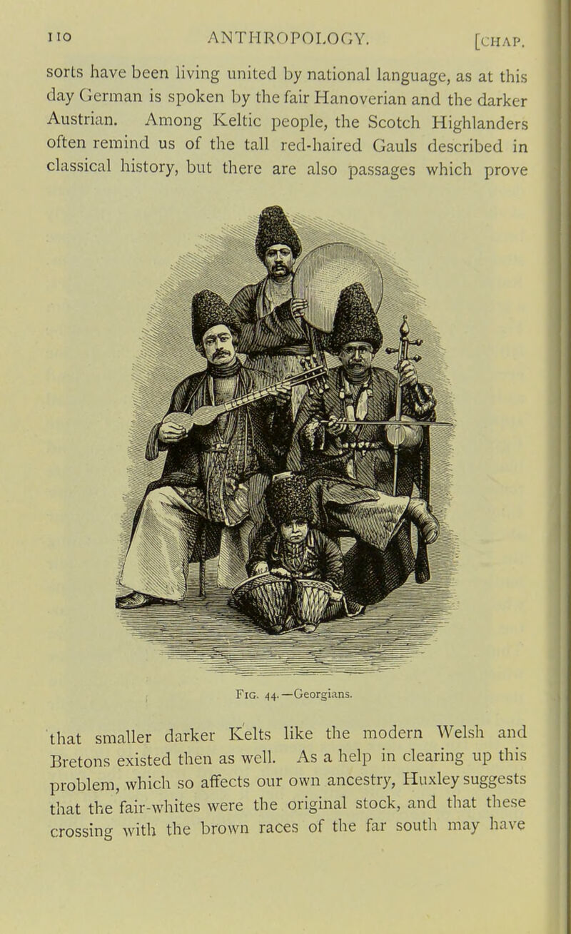sorts have been living united by national language, as at this day German is spoken by the fair Hanoverian and the darker Austrian. Among Keltic people, the Scotch Highlanders often remind us of the tall red-haired Gauls described in classical history, but there are also passages which prove Fig. 44.—Georgians. that smaller darker Kelts like the modern Welsh and Bretons existed then as well. As a help in clearing up this problem, which so affects our own ancestry, Huxley suggests that the fair-whites were the original stock, and that these crossing with the brown races of the far south may have