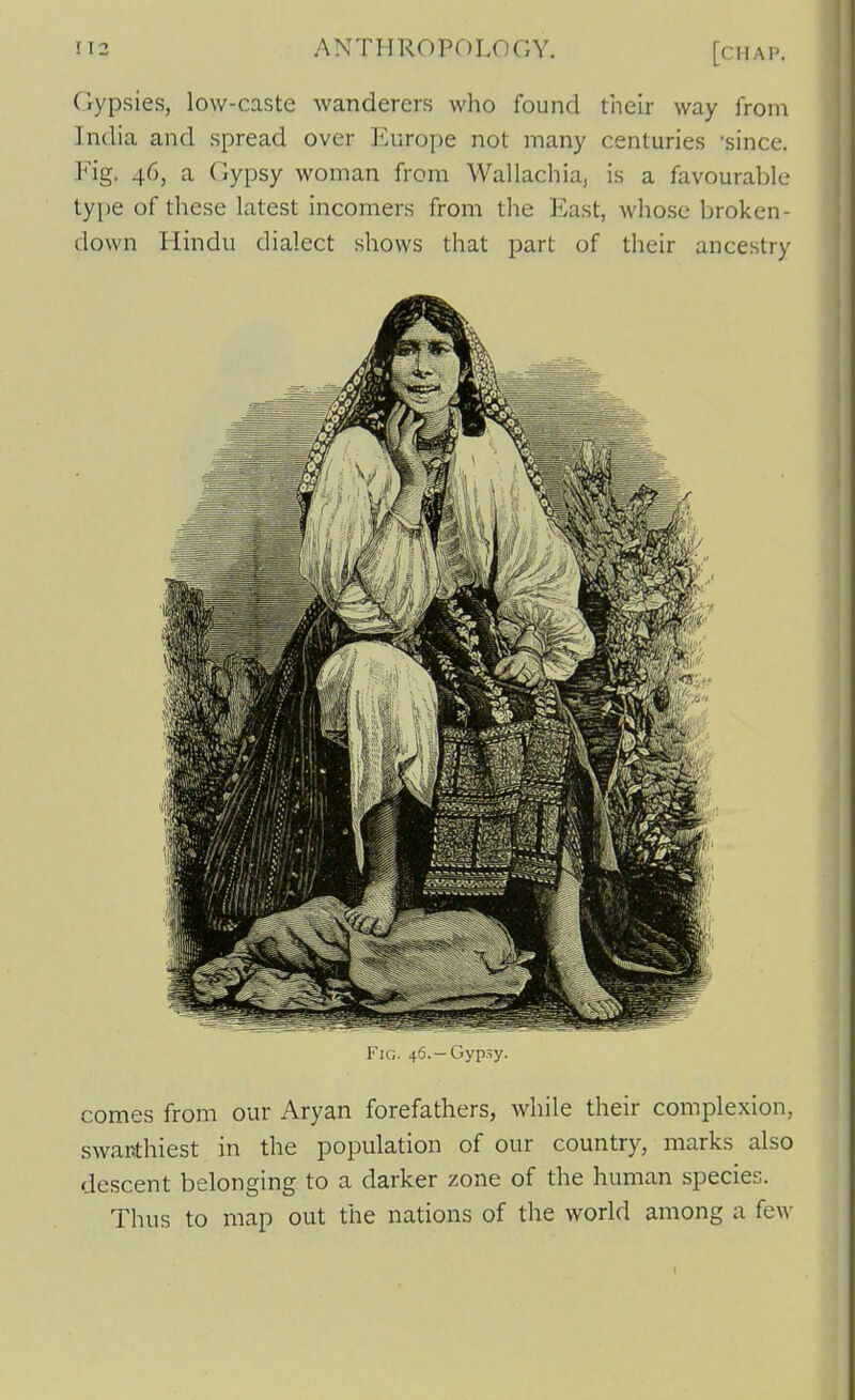 Gypsies, low-caste wanderers who found their way from India and spread over Europe not many centuries 'since. Fig. 46, a Gypsy woman from Wallachia, is a favourable tyi)e of these latest incomers from the East, whose broken- down Hindu dialect shows that part of their ancestry Fig. 46.—Gypsy. comes from our Aryan forefathers, while their complexion, swaiJthiest in the population of our country, marks also descent belonging to a darker zone of the human species. Thus to map out the nations of the world among a few