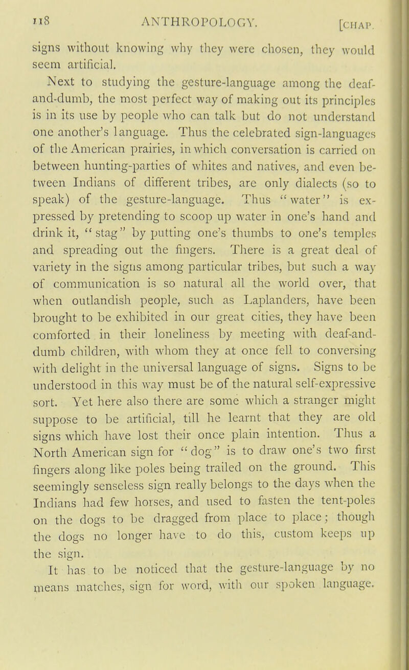 signs without knowing why they were chosen, they would seem artificial. Next to studying the gesture-language among the deaf- and-dumb, the most perfect way of making out its principles is in its use by people who can talk but do not understand one another's language. Thus the celebrated sign-languages of the American prairies, in which conversation is carried on between hunting-parties of whites and natives, and even be- tween Indians of different tribes, are only dialects (so to speak) of the gesture-language. Thus water is ex- pressed by pretending to scoop up water in one's hand and drink it, stag by putting one's thumbs to one's temples and spreading out the fingers. There is a great deal of variety in the signs among particular tribes, but such a way of communication is so natural all the world over, tliat when outlandish people, such as Laplanders, have been brought to be exhibited in our great cities, they have been comforted in their loneliness by meeting with deaf-and- dumb children, with whom they at once fell to conversing with delight in the universal language of signs. Signs to be understood in this way must be of the natural self-expressive sort. Yet here also there are some which a stranger might suppose to be artificial, till he learnt that they are old signs which have lost their once plain intention. Thus a North American sign for dog is to draw one's two first fingers along like poles being trailed on the ground. This seemingly senseless sign really belongs to the days when the Indians had few horses, and used to fasten the tent-poles on the dogs to be dragged from place to place; though tlie dogs no longer have to do this, custom keeps up the sign. It has to be noticed that the gesture-language by no means matches, sign for word, with our spoken language.