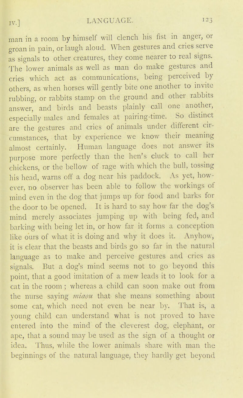 IV.] LANGUAGE. man in a room by himself will clench his fist in anger, or groan in pain, or laugh aloud. When gestures and cries serve as signals to other creatures, they come nearer to real signs. The lower animals as well as man do make gestures and cries which act as communications, being perceived by others, as when horses will gently bite one another to invite rubbing, or rabbits stamp on the ground and other rabbits answer, and birds and beasts plainly call one another, especially males and females at pairing-time. So distinct are the gestures and cries of animals under different cir- cumstances, that by experience we know their meaning almost certainly. Human language does not answer its purpose more perfectly than the hen's cluck to call her chickens, or the bellow of rage with which the bull, tossing his head, warns off a dog near his paddock. As yet, how- ever, no observer has been able to follow the workings of mind even in the dog that jumps up for food and barks for the door to be opened. It is hard to say how far the dog's mind merely associates jumping up with being fed, and barking with being let in, or how far it forms a conception like ours of what it is doing and why it does it. Anyhow, it is clear that the beasts and birds go so far in the natural language as to make and perceive gestures and cries as signals. But a dog's mind seems not to go beyond this point, that a good imitation of a mew leads it to look for a cat in the room; whereas a child can soon make out from the nurse saying miaou that she means something about some cat, which need not even be near by. That is, a young child can understand what is not proved to have entered into the mind of the cleverest dog, elephant, or ape, that a sound may be used as the sign of a thought or idea. Thus, while the lower animals share with man the beginnings of the natural language, they hardly get beyond