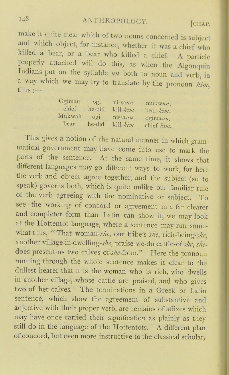 ^■^^ ANTJlROPOL(j(;v. make it qiiiLc clear which of two nouns concerned is subject and wliicli object, for instance, whether it was a chief who killed a bear, or a bear who killed a chief A particle properly attached will do this, as when the Algonquin Indians put on the syllable ?m both to noun and verb, in a way which we may try to translate by the pronoun //////, thus :—• ' Ogimau ogi ni^saun mnkmen. chief he-did Ull/nm bear-/«V//. Miikwali ogi nis3a?/« ogima«;r, bear he-did kill-Z^m chief-//zV/^ This gives a notion of the natural manner in which gram- matical government may have come into use to mark the parts of the sentence. At the same time, it shows that different languages may go different ways to work, for here the verb and object agree together, and the subject (so to speak) governs both, which is quite unlike our familiar rule of the verb agreeing with the nominative or subject. To see the working of concord or agreement in a far clearer and completer form than Latin can show it, we may look at the Hottentot language, where a sentence may run some- what thus, That woman-s/ie, our tribe's-,y/;^, rich-being-j//^, another village-in-dwelling-j/z^, praise-we-do cattle-of-,y/z^, s/ie- does present-us two calves-of-^/;^-from. Here the pronoun running through the whole sentence makes it clear to the dullest hearer that it is the woman who is rich, who dwells in another village, whose cattle are praised, and who gives two of her calves. The terminations in a Greek or Latin sentence, which show the agreement of substantive and adjective with their proper verb, are remains of affixes which may have once carried their signification as plainly as they still do in the language of the Hottentots. A different plan of concord, but even more instructive to the classical scholar,