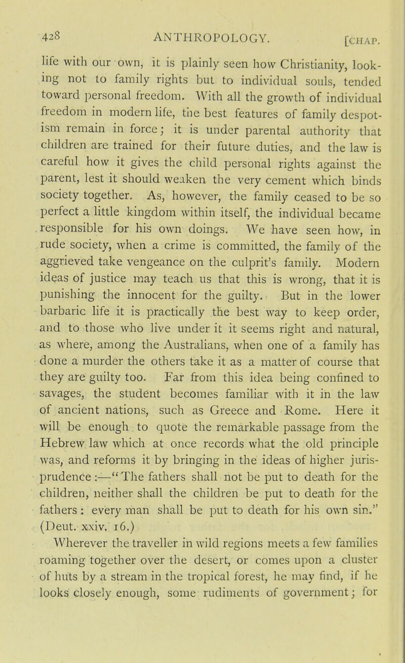 life with our own, it is plainly seen how Christianity, look- ing not to family rights but to individual souls, tended toward personal freedom. With all the growth of individual freedom in modern life, the best features of family despot- ism remain in force; it is under parental authority that children are trained for their future duties, and the law is careful how it gives the child personal rights against the parent, lest it should weaken the very cement which binds society together. As, however, the family ceased to be so perfect a Uttle kingdom within itself, the individual became responsible for his own doings. We have seen how, in rude society, when a crime is committed, the family of the aggrieved take vengeance on the culprit's family. Modern ideas of justice may teach us that this is wrong, that it is punishing the innocent for the guilty. But in the lower barbaric life it is practically the best way to keep order, and to those who live under it it seems right and natural, as where, among the Australians, when one of a family has ■ done a murder the others take it as a matter of course that they are guilty too. Far from this idea being confined to savages, the student becomes familiar with it in the law of ancient nations, such as Greece and Rome. Here it will be enough to quote the remarkable passage from the Hebrew law which at once records what the old principle w?LS, and reforms it by bringing in the ideas of higher juris- prudence :— The fathers shall not be put to death for the children, neither shall the children be put to death for the fathers : every man shall be put to death for his own sin. (Deut. xxiv. 16.) Wherever the traveller in wild regions meets a few families roaming together over the desert, or comes upon a cluster of huts by a stream in the tropical forest, he may find, if he looks closely enough, some rudiments of government; for