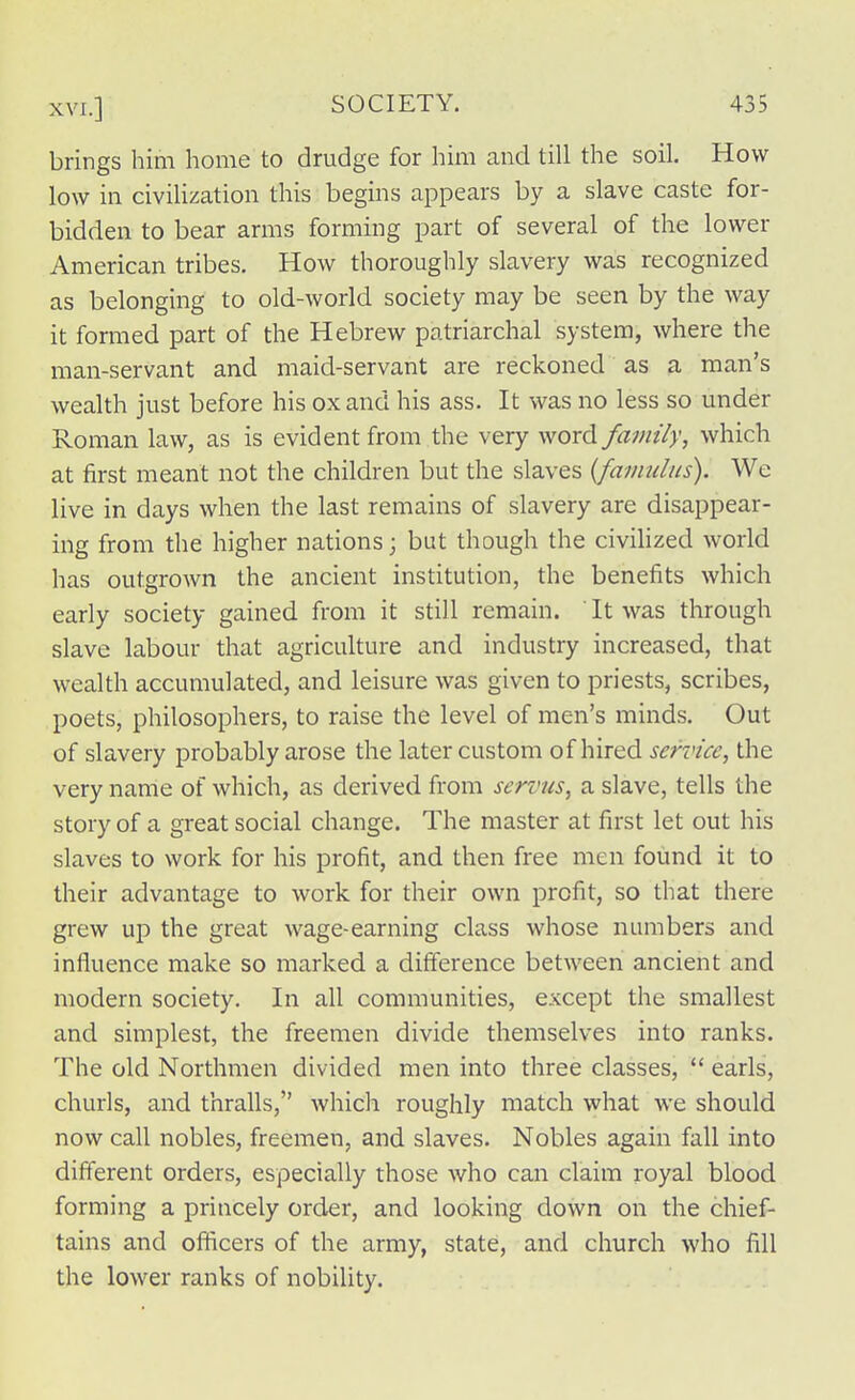 brings him home to drudge for him and till the soil. How low in civilization this begins appears by a slave caste for- bidden to bear arms forming part of several of the lower American tribes. How thoroughly slavery was recognized as belonging to old-world society may be seen by the way it formed part of the Hebrew patriarchal system, where the man-servant and maid-servant are reckoned as a man's wealth just before his ox and his ass. It was no less so under Roman law, as is evident from the very word family, which at first meant not the children but the slaves {famulus). We live in days when the last remains of slavery are disappear- ing from the higher nations; but though the civilized world has outgrown the ancient institution, the benefits which early society gained from it still remain. ' It was through slave labour that agriculture and industry increased, that wealth accumulated, and leisure was given to priests, scribes, poets, philosophers, to raise the level of men's minds. Out of slavery probably arose the later custom of hired service, the very name of which, as derived from servus, a slave, tells the story of a great social change. The master at first let out his slaves to work for his profit, and then free men found it to their advantage to work for their own profit, so that there grew up the great wage-earning class whose numbers and influence make so marked a difference between ancient and modern society. In all communities, except the smallest and simplest, the freemen divide themselves into ranks. The old Northmen divided men into three classes,  earls, churls, and thralls, which roughly match what we should now call nobles, freemen, and slaves. Nobles again fall into different orders, especially those who can claim royal blood forming a princely order, and looking down on the chief- tains and officers of the army, state, and church who fill the lower ranks of nobility.