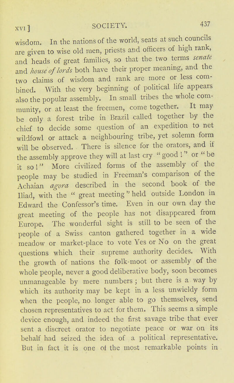 wisdom. In the nations of the world, seats at such councils are given to wise old men, priests and officers of high rank, and heads of great families, so that the two terras senate and house of lords both have their proper meaning, and the two claims of wisdom and rank are more or less com- bined. With the very beginning of political life appears also the popular assembly. In small tribes the whole com- munity, or at least the freemen, come together. It may be only a forest tribe in Brazil called together by the chief to decide some question of an expedition to net wildfowl or attack a neighbouring tribe, yet solemn form will be observed. There is silence for the orators, and if the assembly approve they will at last cry  good 1 or  be it sol More civilized forms of the assembly of the people may be studied in Freeman's comparison of the Achaian agora described in the second book of the Iliad, with the  great meeting  held outside London in Edward the Confessor's time. Even in our own day the great meeting of the people has not disappeared from Europe. The wonderful sight is still to be seen of the people of a Swiss canton gathered together in a wide meadow or market-place to vote Yes or No on the great questions which their supreme authority decides. With the growth of nations the folk-moot or assembly of the whole people, never a good deliberative body, soon becomes unmanageable by mere numbers ; but there is a way by which its authority may be kept in a less unwieldy form when the people, no longer able to go themselves, send chosen representatives to act for them. This seems a simple device enough, and indeed the first savage tribe that ever sent a discreet orator to negotiate peace or war on its behalf had seized the idea of a political representative. But in fact it is one ot the most remarkable points in