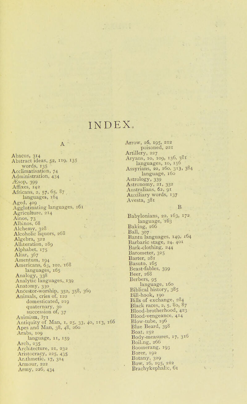 INDEX. A ■ Abacus, 314 Abstract ideas, 52, 119, i33 words, 135 Acclimatisation, 74 Administration, 434 Ai^op, 399 Affixes, 142 Africans, 2, 57, 65, 87 languages, 164 Aged, 409 Agglutinating languages, 161 Agriculture, 214 Ainos, 73 Albinos, 68 Alchemv, 328 Alcoholic liquors, 26S Algebra, 322 Alliteration, 289 Alphabet, 175 Altar, 367 Amentum, 194 Americans, 6j, 102, 168 languages, 165 Analogy, 338 Analytic languages, 139 Anatomy, 330 Ancestor-worship, 352, 358, 369 Animals, cries of, 122 domesticated, 219 quaternary, 30 succession of, 37 Animism, 371 Antiquity of Man, i, 25, 33, 40, 113, 166 Apes and Man, 38, 48, 260 Arabs, 109 language, 11, 159 Arch, 235 Architecture, 21, 232 Aristocracy, 225, 435 Ar.thmetic, 17, 314 Armour, 222 Army, 226, 434 ' Arrow, 26, 195, 212 poisoned, 221 Artillery, 227 Aryans, 10, 109, 156. 381 languages, 10, 156 Assyrians, 22, 160. 313. 384 language, 160 Astrology, 339 Astronomy, 21, 332 Australians, 62, 91 Auxiliary words, 137 Avesta, 381 B Babylonians, 22. 163, 172 language, 163 Baking, 266 Ball, 307 Bantu languages, 149, 164 Barbaric stage, 24, 401 Bark-clothing. 244 Barometer, 325 Barter, 281 Basuto, 165 Beast-fables, 399 Beer, 268 Berbers, 95 language, 160 Biblical history, 385 Bill-hook, 190 Bills of exchange, 284 Black races, 2, 5, So, 87 Blood-brotherhood, 423 Blood-vengeance, 414 Blow-tube, 196 Blue Beard, 398 Boat, 252 Body-measures, 17, 316 Boil.ng, 266 Boomerang, 193 Borer, 192 Botany, 329 , Bow, 16, 195, 212 Brachykephalic, 61