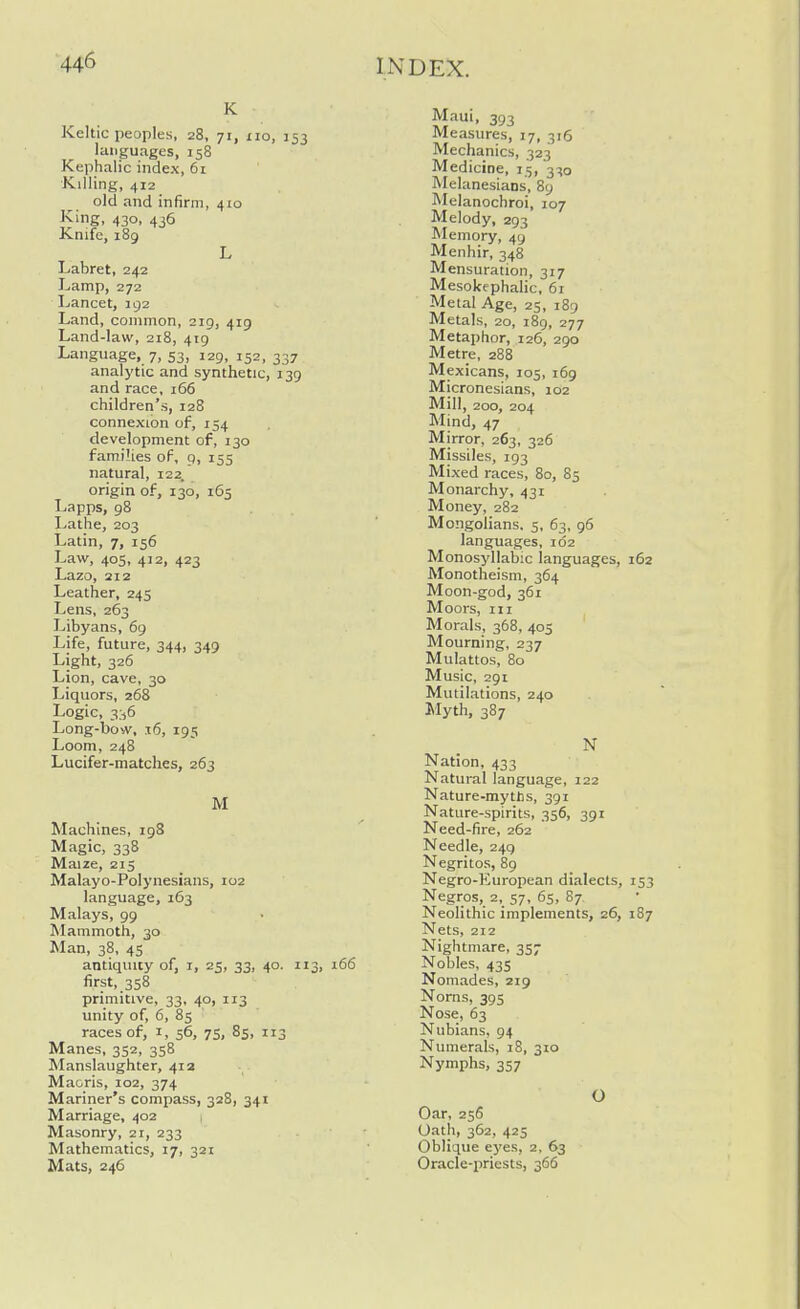 K Keltic peoples, 28, 71, 110, 153 languages, 158 Kephalic index, 6i Killing, 412 old and infirm, 410 King. 430. 436 Knife, 189 L Labret, 242 Lamp, 272 Lancet, 192 Land, common, 219, 419 Land-law, 218, 419 Language, 7, 53, 129, 152, 337 analytic and synthetic, 139 and race, 166 children's, 128 connexion of, 154 development of, 130 families of, 9, 155 natural, 122. origin of, 130, 165 Lapps, 98 Lathe, 203 Latin, 7, 156 Law, 405, 412, 423 Lazo, 212 Leather, 245 Lens, 263 Libyans, 69 Life, future, 344, 349 Light, 326 Lion, cave, 30 Liquors, 268 Logic, 3^6 Long-bow, 16, 195 Loom, 248 Lucifer-matches, 263 M Machines, 198 Magic, 338 Maize, 215 Malayo-Polynesians, 102 language, 163 Malays, 99 Mammoth, 30 Man, 38, 45 antiquity of, i, 25, 33, 40. 113, 166 first, 358 primitive, 33, 40, 113 unity of, 6, 85 races of, i, 56, 75, 85, 113 Manes, 352, 358 Manslaughter, 412 Maoris, 102, 374 Mariner's compass, 328, 341 Marriage, 402 Masonry, 21, 233 Mathematics, 17, 321 Mats, 246 Maui, 393 Measures, 17, 316 Mechanics, 323 Medicine, 15, 3^0 Melanesians, 89 Melanochroi, 107 Melody, 293 Memory, 49 Menhir, 348 Mensuration, 317 Mesokephalic, 61 Metal Age, 25, 189 Metals, 20, i8g, 277 Metaphor, 126, 290 Metre, 288 Mexicans, 105, i6g Micronesians, 102 Mill, 200, 204 Mind, 47 Mirror, 263, 326 Missiles, 193 Mixed races, 80, 85 Monarchy, 431 Money, 282 Mongolians. 5, 63, 96 languages, 102 Monosyllabic languages, 162 Monotheism, 364 Moon-god, 361 Moors, III Morals, 368, 405 Mourning, 237 Mulattos, 80 Music, 291 Mutilations, 240 Myth, 387 N Nation, 433 Natural language, 122 Nature-myths, 391 Nature-spirits, 356, 391 Need-fire, 262 Needle, 249 Negritos, 89 Negro-European dialects, 153 Negros, 2, 57, 65, 87. Neolithic implements, 26, 187 Nets, 212 Nightmare, 357 Nobles, 435 Nomades, 219 Norns, 395 Nose, 63 Nubians, 94 Numerals, 18, 310 Nymphs, 357 Oar, 256 Oath, 362, 425 Oblique ej'es, 2, 63 Oracle-iiriests, 366 O